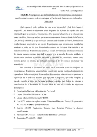 Tesis: Los Inspectores de Enseñanza: tensiones entre el deber y la posibilidad de
hacer.
Tesista: Prof. Marina Spiridonov
Universidad de San Andrés | Maestría en Educación 2008- 2012 30
Título II: Prescripciones que definen la función del Inspector de Enseñanza de
gestión estatal presentes en la normativa de la Provincia de Buenos Aires en los años
2009/2010
¿Qué espera el poder político de este actor intermedio? ¿Qué debe hacer el
inspector? Una forma de responder estas preguntas es a partir de aquello que está
establecido por la normativa. En principio, debe asegurar el derecho a la educación de
todos los niños, jóvenes y adultos que se encuentran dentro de su territorio de influencia
(Art. 64º Ley 13688/07) lo que involucra una cantidad unidades escolares, instituciones
conducidas por un director o un equipo de conducción que gobierna una cantidad de
secciones o aulas en las que determinada cantidad de docentes debe enseñar a un
número establecido de alumnos/as quienes, a su vez, provienen de familias diversas que
de alguna manera otorgan identidad al grupo y a la escuela. En estas unidades o
instituciones escolares acontecen variedad y cantidad de situaciones, tantas como
historias portan sus actores, que se hacen presentes en los procesos de enseñanza y de
aprendizaje.
Para contener la diversidad de todas estas relaciones existe un conjunto de
prescripciones de diferente jerarquía legal y contenido que da cuenta del ordenamiento
esperado de dicha complejidad. Para analizar la normativa más relevante respecto de la
regulación de la actividad docente que rige para el inspector, que debe cumplirla y
hacerla cumplir a otros en la tarea cotidiana escolar, para todos los niveles y
modalidades de la Provincia de Buenos Aires se han seleccionado los siguientes
documentos:
1. Constitución Nacional y Constitución Provincial
2. Ley de Educación Nacional Nº 26206
3. Ley de Educación Provincial, N° 13688
4. Ley 10579 y decretos reglamentarios (Estatuto del Docente, Decreto Reglamentario
N° 2485/92, N°688/93 y modificatorios)
5. Decreto 6013/58 Reglamento General para Escuelas Públicas y decretos
modificatorios
6. Resolución Nº 3655/07 - Marco General de Política Curricular
7. Resolución Nº 6000/03 - UEGD
 