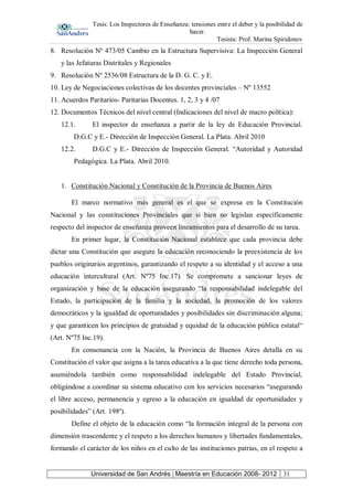 Tesis: Los Inspectores de Enseñanza: tensiones entre el deber y la posibilidad de
hacer.
Tesista: Prof. Marina Spiridonov
Universidad de San Andrés | Maestría en Educación 2008- 2012 31
8. Resolución Nº 473/05 Cambio en la Estructura Supervisiva: La Inspección General
y las Jefaturas Distritales y Regionales
9. Resolución Nº 2536/08 Estructura de la D. G. C. y E.
10. Ley de Negociaciones colectivas de los docentes provinciales – Nº 13552
11. Acuerdos Paritarios- Paritarias Docentes. 1, 2, 3 y 4 /07
12. Documentos Técnicos del nivel central (Indicaciones del nivel de macro política):
12.1. El inspector de enseñanza a partir de la ley de Educación Provincial.
D.G.C y E.- Dirección de Inspección General. La Plata. Abril 2010
12.2. D.G.C y E.- Dirección de Inspección General. “Autoridad y Autoridad
Pedagógica. La Plata. Abril 2010.
1. Constitución Nacional y Constitución de la Provincia de Buenos Aires
El marco normativo más general es el que se expresa en la Constitución
Nacional y las constituciones Provinciales que si bien no legislan específicamente
respecto del inspector de enseñanza proveen lineamientos para el desarrollo de su tarea.
En primer lugar, la Constitución Nacional establece que cada provincia debe
dictar una Constitución que asegure la educación reconociendo la preexistencia de los
pueblos originarios argentinos, garantizando el respeto a su identidad y el acceso a una
educación intercultural (Art. Nº75 Inc.17). Se compromete a sancionar leyes de
organización y base de la educación asegurando “la responsabilidad indelegable del
Estado, la participación de la familia y la sociedad, la promoción de los valores
democráticos y la igualdad de oportunidades y posibilidades sin discriminación alguna;
y que garanticen los principios de gratuidad y equidad de la educación pública estatal“
(Art. Nº75 Inc.19).
En consonancia con la Nación, la Provincia de Buenos Aires detalla en su
Constitución el valor que asigna a la tarea educativa a la que tiene derecho toda persona,
asumiéndola también como responsabilidad indelegable del Estado Provincial,
obligándose a coordinar su sistema educativo con los servicios necesarios “asegurando
el libre acceso, permanencia y egreso a la educación en igualdad de oportunidades y
posibilidades” (Art. 198º).
Define el objeto de la educación como “la formación integral de la persona con
dimensión trascendente y el respeto a los derechos humanos y libertades fundamentales,
formando el carácter de los niños en el culto de las instituciones patrias, en el respeto a
 