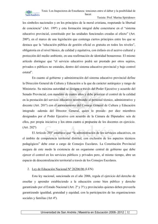 Tesis: Los Inspectores de Enseñanza: tensiones entre el deber y la posibilidad de
hacer.
Tesista: Prof. Marina Spiridonov
Universidad de San Andrés | Maestría en Educación 2008- 2012 32
los símbolos nacionales y en los principios de la moral cristiana, respetando la libertad
de conciencia” (Art. 199º) y esta formación integral debe concretarse en el “sistema
educativo provincial, constituido por las unidades funcionales creadas al efecto” (Art.
200º), en el marco de una legislación que contenga ciertos principios entre los que se
destaca que la “educación pública de gestión oficial es gratuita en todos los niveles”,
obligatoria en el nivel básico, de calidad y equitativa, con énfasis en el acervo cultural y
protección del medio ambiente, en una reafirmación de identidad bonaerense. El mismo
artículo distingue que “el servicio educativo podrá ser prestado por otros sujetos,
privados o públicos no estatales, dentro del sistema educativo provincial y bajo control
estatal”.
En cuanto al gobierno y administración del sistema educativo provincial define
la Dirección General de Cultura y Educación a la que da carácter autárquico y rango de
Ministerio. Su máxima autoridad se designa a través del Poder Ejecutivo y acuerdo del
Senado Provincial, con mandato de cuatro años y debe priorizar el control de la calidad
en la prestación del servicio educativo nombrando al personal técnico, administrativo y
docente (Art. 201º) con el asesoramiento del Consejo General de Cultura y Educación
integrado -además del Director General, quien lo preside- por diez miembros
designados por el Poder Ejecutivo con acuerdo de la Cámara de Diputados: seis de
ellos, por propia iniciativa y los otros cuatro a propuesta de los docentes en ejercicio.
(Art. 202º)
El Artículo 203º establece que “la administración de los servicios educativos, en
el ámbito de competencia territorial distrital, con exclusión de los aspectos técnicos
pedagógicos” debe estar a cargo de Consejos Escolares. La Constitución Provincial
asegura de este modo la existencia de un organismo central de gobierno que debe
ejercer el control en los servicios públicos y privados pero, al mismo tiempo, abre un
espacio de descentralización territorial a través de los Consejos Escolares.
2. Ley de Educación Nacional Nº 26206/06 (LEN)
Esta ley nacional, sancionada en el año 2006, regula el ejercicio del derecho de
enseñar y aprender estableciendo a la educación como bien público y derecho
garantizado por el Estado Nacional (Art. 2º y 3º) y provinciales quienes deben proveerla
garantizando igualdad, gratuidad y equidad, con la participación de las organizaciones
sociales y familias (Art 4º).
 