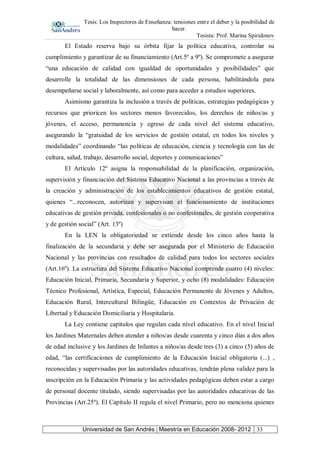 Tesis: Los Inspectores de Enseñanza: tensiones entre el deber y la posibilidad de
hacer.
Tesista: Prof. Marina Spiridonov
Universidad de San Andrés | Maestría en Educación 2008- 2012 33
El Estado reserva bajo su órbita fijar la política educativa, controlar su
cumplimiento y garantizar de su financiamiento (Art.5º a 9º). Se compromete a asegurar
“una educación de calidad con igualdad de oportunidades y posibilidades” que
desarrolle la totalidad de las dimensiones de cada persona, habilitándola para
desempeñarse social y laboralmente, así como para acceder a estudios superiores.
Asimismo garantiza la inclusión a través de políticas, estrategias pedagógicas y
recursos que prioricen los sectores menos favorecidos, los derechos de niños/as y
jóvenes, el acceso, permanencia y egreso de cada nivel del sistema educativo,
asegurando la “gratuidad de los servicios de gestión estatal, en todos los niveles y
modalidades” coordinando “las políticas de educación, ciencia y tecnología con las de
cultura, salud, trabajo, desarrollo social, deportes y comunicaciones”
El Artículo 12º asigna la responsabilidad de la planificación, organización,
supervisión y financiación del Sistema Educativo Nacional a las provincias a través de
la creación y administración de los establecimientos educativos de gestión estatal,
quienes “...reconocen, autorizan y supervisan el funcionamiento de instituciones
educativas de gestión privada, confesionales o no confesionales, de gestión cooperativa
y de gestión social” (Art. 13º)
En la LEN la obligatoriedad se extiende desde los cinco años hasta la
finalización de la secundaria y debe ser asegurada por el Ministerio de Educación
Nacional y las provincias con resultados de calidad para todos los sectores sociales
(Art.16º). La estructura del Sistema Educativo Nacional comprende cuatro (4) niveles:
Educación Inicial, Primaria, Secundaria y Superior, y ocho (8) modalidades: Educación
Técnico Profesional, Artística, Especial, Educación Permanente de Jóvenes y Adultos,
Educación Rural, Intercultural Bilingüe, Educación en Contextos de Privación de
Libertad y Educación Domiciliaria y Hospitalaria.
La Ley contiene capítulos que regulan cada nivel educativo. En el nivel Inicial
los Jardines Maternales deben atender a niños/as desde cuarenta y cinco días a dos años
de edad inclusive y los Jardines de Infantes a niños/as desde tres (3) a cinco (5) años de
edad, “las certificaciones de cumplimiento de la Educación Inicial obligatoria (...) ,
reconocidas y supervisadas por las autoridades educativas, tendrán plena validez para la
inscripción en la Educación Primaria y las actividades pedagógicas deben estar a cargo
de personal docente titulado, siendo supervisadas por las autoridades educativas de las
Provincias (Art.25º). El Capítulo II regula el nivel Primario, pero no menciona quienes
 
