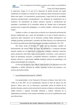 Tesis: Los Inspectores de Enseñanza: tensiones entre el deber y la posibilidad de
hacer.
Tesista: Prof. Marina Spiridonov
Universidad de San Andrés | Maestría en Educación 2008- 2012 34
la supervisan, aunque en el caso de la educación de gestión privada esto queda
establecido con claridad en el artículo 62º que señala que dichas instituciones escolares
deben estar sujetas “a la autorización, reconocimiento y supervisión de las autoridades
educativas jurisdiccionales correspondientes” con obligación de cumplimiento de la
normativa: los lineamientos de política educativa nacional y jurisdiccional que
respondan a necesidades de la comunidad, además de “brindar toda la información
necesaria para la supervisión pedagógica y el control contable y laboral por parte del
Estado”.
También se refiere a la supervisión en relación con el desarrollo profesional del
docente estableciendo que a partir del desempeño en el aula la función directiva y
supervisiva debe relacionarse con la formación continua dando participación a las
entidades gremiales, profesionales y miembros del Poder Ejecutivo en la elaboración de
los criterios que deben guiar esta formación para el ascenso escalafonario. (Art. 69º).
Del mismo modo, el Artículo 95º define que las principales variables de
funcionamiento del sistema deben ser objeto de información y evaluación haciendo
mención explícita de los supervisores al enumerar: cobertura, repetición, deserción,
egreso, promoción, sobre edad, origen socioeconómico, inversiones, costos, procesos y
logros de aprendizaje, proyectos y programas educativos, formación y prácticas de
docentes, directivos y supervisores, unidades escolares, contextos de aprendizaje y los
propios procedimientos de evaluación.
La Provincia de Buenos Aires adhiere explícitamente a los principios de la LEN
obligándose a brindar educación de calidad, asignando recursos que prioricen a los
sectores más desfavorecidos.
3. Ley de Educación Provincial N° 13688/07
Con posterioridad a la ley Nacional la Provincia de Buenos Aires dictó la ley
13688 en el año 2007. En sus considerandos relaciona la tarea de educar con una
apuesta a futuro, para vivir en democracia, enunciando valores de defensa de los
derechos humanos, justicia social, protección de sistemas ecológicos, soberanía política,
unidad nacional y regional, diversidad ambiental y cultural, valoración de la
independencia económica, como caminos transitables en la era de la globalización, para
una cultura de paz.
 