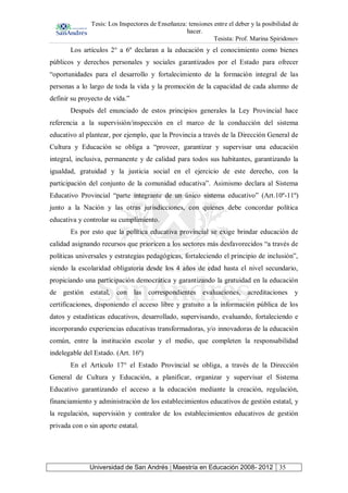 Tesis: Los Inspectores de Enseñanza: tensiones entre el deber y la posibilidad de
hacer.
Tesista: Prof. Marina Spiridonov
Universidad de San Andrés | Maestría en Educación 2008- 2012 35
Los artículos 2° a 6º declaran a la educación y el conocimiento como bienes
públicos y derechos personales y sociales garantizados por el Estado para ofrecer
“oportunidades para el desarrollo y fortalecimiento de la formación integral de las
personas a lo largo de toda la vida y la promoción de la capacidad de cada alumno de
definir su proyecto de vida.”
Después del enunciado de estos principios generales la Ley Provincial hace
referencia a la supervisión/inspección en el marco de la conducción del sistema
educativo al plantear, por ejemplo, que la Provincia a través de la Dirección General de
Cultura y Educación se obliga a “proveer, garantizar y supervisar una educación
integral, inclusiva, permanente y de calidad para todos sus habitantes, garantizando la
igualdad, gratuidad y la justicia social en el ejercicio de este derecho, con la
participación del conjunto de la comunidad educativa”. Asimismo declara al Sistema
Educativo Provincial “parte integrante de un único sistema educativo” (Art.10º-11º)
junto a la Nación y las otras jurisdicciones, con quienes debe concordar política
educativa y controlar su cumplimiento.
Es por esto que la política educativa provincial se exige brindar educación de
calidad asignando recursos que prioricen a los sectores más desfavorecidos “a través de
políticas universales y estrategias pedagógicas, fortaleciendo el principio de inclusión”,
siendo la escolaridad obligatoria desde los 4 años de edad hasta el nivel secundario,
propiciando una participación democrática y garantizando la gratuidad en la educación
de gestión estatal, con las correspondientes evaluaciones, acreditaciones y
certificaciones, disponiendo el acceso libre y gratuito a la información pública de los
datos y estadísticas educativos, desarrollado, supervisando, evaluando, fortaleciendo e
incorporando experiencias educativas transformadoras, y/o innovadoras de la educación
común, entre la institución escolar y el medio, que completen la responsabilidad
indelegable del Estado. (Art. 16º)
En el Artículo 17° el Estado Provincial se obliga, a través de la Dirección
General de Cultura y Educación, a planificar, organizar y supervisar el Sistema
Educativo garantizando el acceso a la educación mediante la creación, regulación,
financiamiento y administración de los establecimientos educativos de gestión estatal, y
la regulación, supervisión y contralor de los establecimientos educativos de gestión
privada con o sin aporte estatal.
 