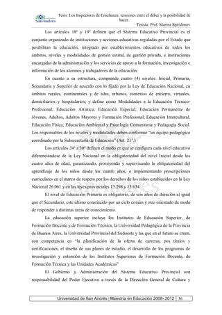 Tesis: Los Inspectores de Enseñanza: tensiones entre el deber y la posibilidad de
hacer.
Tesista: Prof. Marina Spiridonov
Universidad de San Andrés | Maestría en Educación 2008- 2012 36
Los artículos 18º y 19º definen que el Sistema Educativo Provincial es el
conjunto organizado de instituciones y acciones educativas reguladas por el Estado que
posibilitan la educación, integrado por establecimientos educativos de todos los
ámbitos, niveles y modalidades de gestión estatal, de gestión privada, e instituciones
encargadas de la administración y los servicios de apoyo a la formación, investigación e
información de los alumnos y trabajadores de la educación.
En cuanto a su estructura, comprende cuatro (4) niveles: Inicial, Primaria,
Secundaria y Superior de acuerdo con lo fijado por la Ley de Educación Nacional, en
ámbitos rurales, continentales y de islas, urbanos, contextos de encierro, virtuales,
domiciliarios y hospitalarios; y define como Modalidades a la Educación Técnico-
Profesional; Educación Artística; Educación Especial; Educación Permanente de
Jóvenes, Adultos, Adultos Mayores y Formación Profesional; Educación Intercultural,
Educación Física; Educación Ambiental y Psicología Comunitaria y Pedagogía Social.
Los responsables de los niveles y modalidades deben conformar “un equipo pedagógico
coordinado por la Subsecretaría de Educación” (Art. 21°.)
Los artículos 24º a 30º definen el modo en que se configura cada nivel educativo
diferenciándose de la Ley Nacional en la obligatoriedad del nivel Inicial desde los
cuatro años de edad, garantizando, proveyendo y supervisando la obligatoriedad del
aprendizaje de los niños desde los cuatro años, e implementando prescripciones
curriculares en el marco de respeto por los derechos de los niños establecidos en la Ley
Nacional 26.061 y en las leyes provinciales 13.298 y 13.634.
El nivel de Educación Primaria es obligatorio, de seis años de duración al igual
que el Secundario, este último constituido por un ciclo común y otro orientado de modo
de responder a distintas áreas de conocimiento.
La educación superior incluye los Institutos de Educación Superior, de
Formación Docente y de Formación Técnica, la Universidad Pedagógica de la Provincia
de Buenos Aires, la Universidad Provincial del Sudoeste y las que en el futuro se creen,
con competencia en “la planificación de la oferta de carreras, pos títulos y
certificaciones, el diseño de sus planes de estudio, el desarrollo de los programas de
investigación y extensión de los Institutos Superiores de Formación Docente, de
Formación Técnica y las Unidades Académicas”
El Gobierno y Administración del Sistema Educativo Provincial son
responsabilidad del Poder Ejecutivo a través de la Dirección General de Cultura y
 