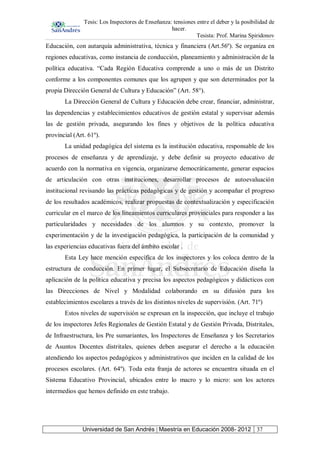 Tesis: Los Inspectores de Enseñanza: tensiones entre el deber y la posibilidad de
hacer.
Tesista: Prof. Marina Spiridonov
Universidad de San Andrés | Maestría en Educación 2008- 2012 37
Educación, con autarquía administrativa, técnica y financiera (Art.56º). Se organiza en
regiones educativas, como instancia de conducción, planeamiento y administración de la
política educativa. “Cada Región Educativa comprende a uno o más de un Distrito
conforme a los componentes comunes que los agrupen y que son determinados por la
propia Dirección General de Cultura y Educación” (Art. 58°).
La Dirección General de Cultura y Educación debe crear, financiar, administrar,
las dependencias y establecimientos educativos de gestión estatal y supervisar además
las de gestión privada, asegurando los fines y objetivos de la política educativa
provincial (Art. 61º).
La unidad pedagógica del sistema es la institución educativa, responsable de los
procesos de enseñanza y de aprendizaje, y debe definir su proyecto educativo de
acuerdo con la normativa en vigencia, organizarse democráticamente, generar espacios
de articulación con otras instituciones, desarrollar procesos de autoevaluación
institucional revisando las prácticas pedagógicas y de gestión y acompañar el progreso
de los resultados académicos, realizar propuestas de contextualización y especificación
curricular en el marco de los lineamientos curriculares provinciales para responder a las
particularidades y necesidades de los alumnos y su contexto, promover la
experimentación y de la investigación pedagógica, la participación de la comunidad y
las experiencias educativas fuera del ámbito escolar .
Esta Ley hace mención específica de los inspectores y los coloca dentro de la
estructura de conducción. En primer lugar, el Subsecretario de Educación diseña la
aplicación de la política educativa y precisa los aspectos pedagógicos y didácticos con
las Direcciones de Nivel y Modalidad colaborando en su difusión para los
establecimientos escolares a través de los distintos niveles de supervisión. (Art. 71º)
Estos niveles de supervisión se expresan en la inspección, que incluye el trabajo
de los inspectores Jefes Regionales de Gestión Estatal y de Gestión Privada, Distritales,
de Infraestructura, los Pre sumariantes, los Inspectores de Enseñanza y los Secretarios
de Asuntos Docentes distritales, quienes deben asegurar el derecho a la educación
atendiendo los aspectos pedagógicos y administrativos que inciden en la calidad de los
procesos escolares. (Art. 64º). Toda esta franja de actores se encuentra situada en el
Sistema Educativo Provincial, ubicados entre lo macro y lo micro: son los actores
intermedios que hemos definido en este trabajo.
 