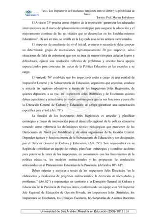 Tesis: Los Inspectores de Enseñanza: tensiones entre el deber y la posibilidad de
hacer.
Tesista: Prof. Marina Spiridonov
Universidad de San Andrés | Maestría en Educación 2008- 2012 38
El Artículo 75° precisa como objetivo de la inspección “garantizar las adecuadas
intervenciones en el marco del planeamiento estratégico para asegurar la educación y el
mejoramiento continuo de las actividades que se desarrollan en los Establecimientos
Educativos”. De acá en más, se detalla en la Ley cada uno de los actores mencionados.
El inspector de enseñanza de nivel inicial, primario o secundario debe conocer
un determinado grupo de instituciones (aproximadamente 20 por inspector, salvo
situaciones de falta de cobertura) que son su área de supervisión para detectar logros y
dificultades, ejercer una resolución reflexiva de problemas y orientar hacia apoyos
especializados para concretar las metas de la Política Educativa en las escuelas a su
cargo.
El Artículo 76° establece que los inspectores están a cargo de una entidad de
Inspección General y la Subsecretaría de Educación, organismo que coordina, conduce
y articula las regiones educativas a través de los Inspectores Jefes Regionales, de
quienes dependen, a su vez, los Inspectores Jefes Distritales y de Enseñanza quienes
deben capacitarse y actualizarse de modo continuo para ejercer sus funciones y para ello
la Dirección General de Cultura y Educación se obliga garantizar una capacitación
específica para el rol. (Art. 78°)
La función de los inspectores Jefes Regionales es articular y planificar
estrategias y líneas de intervención para el desarrollo regional de la política educativa
tomando como referencia las definiciones técnico-pedagógicas que provienen de las
Direcciones de Nivel y/o Modalidad y de otros organismos de la Gestión Central.
Dependen técnica y funcionalmente de la Subsecretaría de Educación y son designados
por el Director General de Cultura y Educación. (Art. 79°). Son responsables en su
Región de consolidar un equipo de trabajo, planificar estrategias y coordinar acciones
para potenciar la tarea de los inspectores, en consonancia con los lineamientos de la
política educativa, los modelos institucionales y las propuestas de conducción
articulando con el Planeamiento Educativo de la Provincia. (Artículos 80°- 81º).
Deben orientar y asesorar a través de los inspectores Jefes Distritales “en la
elaboración y evaluación de proyectos institucionales, la detección de necesidades y
problemas.” (Art.82°) y representan en territorio a la Dirección General de Cultura y
Educación de la Provincia de Buenos Aires, conformando un equipo con “el Inspector
Jefe Regional de Educación de Gestión Privada, los Inspectores Jefes Distritales, los
Inspectores de Enseñanza, los Consejos Escolares, las Secretarías de Asuntos Docentes
 