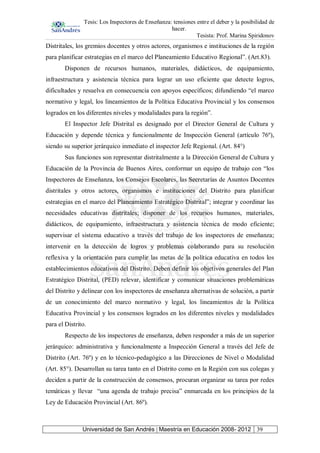 Tesis: Los Inspectores de Enseñanza: tensiones entre el deber y la posibilidad de
hacer.
Tesista: Prof. Marina Spiridonov
Universidad de San Andrés | Maestría en Educación 2008- 2012 39
Distritales, los gremios docentes y otros actores, organismos e instituciones de la región
para planificar estrategias en el marco del Planeamiento Educativo Regional”. (Art.83).
Disponen de recursos humanos, materiales, didácticos, de equipamiento,
infraestructura y asistencia técnica para lograr un uso eficiente que detecte logros,
dificultades y resuelva en consecuencia con apoyos específicos; difundiendo “el marco
normativo y legal, los lineamientos de la Política Educativa Provincial y los consensos
logrados en los diferentes niveles y modalidades para la región”.
El Inspector Jefe Distrital es designado por el Director General de Cultura y
Educación y depende técnica y funcionalmente de Inspección General (artículo 76º),
siendo su superior jerárquico inmediato el inspector Jefe Regional. (Art. 84°)
Sus funciones son representar distritalmente a la Dirección General de Cultura y
Educación de la Provincia de Buenos Aires, conformar un equipo de trabajo con “los
Inspectores de Enseñanza, los Consejos Escolares, las Secretarías de Asuntos Docentes
distritales y otros actores, organismos e instituciones del Distrito para planificar
estrategias en el marco del Planeamiento Estratégico Distrital”; integrar y coordinar las
necesidades educativas distritales; disponer de los recursos humanos, materiales,
didácticos, de equipamiento, infraestructura y asistencia técnica de modo eficiente;
supervisar el sistema educativo a través del trabajo de los inspectores de enseñanza;
intervenir en la detección de logros y problemas colaborando para su resolución
reflexiva y la orientación para cumplir las metas de la política educativa en todos los
establecimientos educativos del Distrito. Deben definir los objetivos generales del Plan
Estratégico Distrital, (PED) relevar, identificar y comunicar situaciones problemáticas
del Distrito y delinear con los inspectores de enseñanza alternativas de solución, a partir
de un conocimiento del marco normativo y legal, los lineamientos de la Política
Educativa Provincial y los consensos logrados en los diferentes niveles y modalidades
para el Distrito.
Respecto de los inspectores de enseñanza, deben responder a más de un superior
jerárquico: administrativa y funcionalmente a Inspección General a través del Jefe de
Distrito (Art. 76º) y en lo técnico-pedagógico a las Direcciones de Nivel o Modalidad
(Art. 85°). Desarrollan su tarea tanto en el Distrito como en la Región con sus colegas y
deciden a partir de la construcción de consensos, procuran organizar su tarea por redes
temáticas y llevar “una agenda de trabajo precisa” enmarcada en los principios de la
Ley de Educación Provincial (Art. 86º).
 