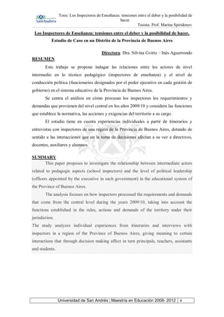 Tesis: Los Inspectores de Enseñanza: tensiones entre el deber y la posibilidad de
hacer.
Tesista: Prof. Marina Spiridonov
Universidad de San Andrés | Maestría en Educación 2008- 2012 4
Los Inspectores de Enseñanza: tensiones entre el deber y la posibilidad de hacer.
Estudio de Caso en un Distrito de la Provincia de Buenos Aires
Directora: Dra. Silvina Gvirtz – Inés Aguerrondo
RESUMEN
Este trabajo se propone indagar las relaciones entre los actores de nivel
intermedio en lo técnico pedagógico (inspectores de enseñanza) y el nivel de
conducción política (funcionarios designados por el poder ejecutivo en cada gestión de
gobierno) en el sistema educativo de la Provincia de Buenos Aires.
Se centra el análisis en cómo procesan los inspectores los requerimientos y
demandas que provienen del nivel central en los años 2009/10 y considera las funciones
que establece la normativa, las acciones y exigencias del territorio a su cargo.
El estudio tiene en cuenta experiencias individuales a partir de itinerarios y
entrevistas con inspectores de una región de la Provincia de Buenos Aires, dotando de
sentido a las interacciones que en la toma de decisiones afectan a su vez a directivos,
docentes, auxiliares y alumnos.
SUMMARY
This paper proposes to investigate the relationship between intermediate actors
related to pedagogic aspects (school inspectors) and the level of political leadership
(officers appointed by the executive in each government) in the educational system of
the Province of Buenos Aires.
The analysis focuses on how inspectors processed the requirements and demands
that come from the central level during the years 2009/10, taking into account the
functions established in the rules, actions and demands of the territory under their
jurisdiction.
The study analyzes individual experiences from itineraries and interviews with
inspectors in a region of the Province of Buenos Aires, giving meaning to certain
interactions that through decision making affect in turn principals, teachers, assistants
and students.
 