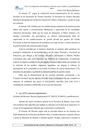 Tesis: Los Inspectores de Enseñanza: tensiones entre el deber y la posibilidad de
hacer.
Tesista: Prof. Marina Spiridonov
Universidad de San Andrés | Maestría en Educación 2008- 2012 40
El artículo 87° asigna la conducción técnico-administrativa de los asuntos
docentes en las Secretarías de Asuntos Docentes. El Secretario de Asuntos Docentes
Distrital es designado por el Director General de Cultura y Educación y accede al cargo
por concurso.
El artículo 129º establece que los establecimientos educativos de gestión privada
deben estar sujetos a reconocimiento, habilitación y supervisión de las autoridades
educativas provinciales. Dado que las Leyes de Educación, el Marco General y los
Diseños Curriculares son prescriptivos, su efectiva implementación debe ser
supervisada en los establecimientos de gestión privada por agentes del Estado
Provincial, es decir de inspectores de enseñanza con cargo de base y carrera docente en
la gestión estatal, que concursen para el cargo.
Toda la actividad que el inspector desarrolla en territorio debe garantizar los
principios establecidos en la Constitución y en las Leyes Nacional y Provincial de
Educación, que obligan a los sistemas educativos provinciales a elaborar Diseños
Curriculares para cada nivel educativo que habiliten su cumplimiento, en particular
respecto de algunos cambios en los paradigmas históricos relacionados por ejemplo con
la inclusión de los pueblos originarios argentinos, sus lenguas y culturas; la
participación de la comunidad en la escuela, la defensa de valores democráticos y los
principios de gratuidad y equidad de la educación pública de gestión estatal.
Dado que la administración de los recursos materiales corresponde a los
Consejos Escolares son los aspectos de orden técnico pedagógico los que competen al
inspector de enseñanza que posee el conocimiento específico para cada nivel o
modalidad de enseñanza establecidas en las Leyes de Educación.
4. Ley 10579 y decretos reglamentarios
(Estatuto del Docente, Decreto Reglamentario N° 2485/92, N°688/93 y modificatorios)
Además del marco normativo general de la Provincia de Buenos Aires existe
otra normativa más específica que también se relaciona con la tarea de la inspección. Es
el caso de las regulaciones laborales que se presentan a continuación.
El Estatuto del Docente regula toda la actividad laboral de los docentes con
título habilitante de la Provincia de Buenos Aires. Considera docentes a quienes ofrecen
y guían la educación de alumnos y también quienes “dirigen, supervisan u orientan la
 