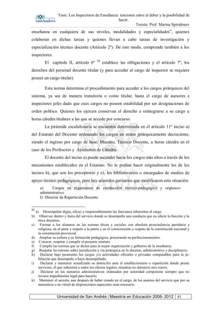 Tesis: Los Inspectores de Enseñanza: tensiones entre el deber y la posibilidad de
hacer.
Tesista: Prof. Marina Spiridonov
Universidad de San Andrés | Maestría en Educación 2008- 2012 41
enseñanza en cualquiera de sus niveles, modalidades y especialidades”, quienes
colaboran en dichas tareas y quienes llevan a cabo tareas de investigación y
especialización técnico docente (Artículo 2º). De este modo, comprende también a los
inspectores.
El capítulo II, artículo 6º III
establece las obligaciones y el artículo 7º, los
derechos del personal docente titular (y para acceder al cargo de inspector se requiere
poseer un cargo titular).
Esta norma determina el procedimiento para acceder a los cargos jerárquicos del
sistema, ya sea de manera transitoria o como titular, hasta el cargo de asesores e
inspectores jefes dado que esos cargos no poseen estabilidad por ser designaciones de
orden político. Quienes los ejercen conservan el derecho a reintegrarse a su cargo u
horas cátedra titulares a las que se accede por concurso.
La pirámide escalafonaria se encuentra determinada en el artículo 11º inciso a)
del Estatuto del Docente ordenando los cargos en orden jerárquicamente decreciente,
siendo el ingreso por cargo de base: Maestro, Técnico Docente, u horas cátedra en el
caso de los Profesores y Ayudantes de Cátedra.
El docente del inciso a) puede ascender hacia los cargos más altos a través de los
mecanismos establecidos en el Estatuto. No lo podían hacer originalmente los de los
incisos b), que son los preceptores y c), los bibliotecarios o encargados de medios de
apoyo técnico pedagógicos, pero hay acuerdos paritarios que modificaron esta situación.
a) Cargos en organismos de conducción técnico-pedagógico y orgánico-
administrativo.
I) Director de Repartición Docente.
III
a) Desempeñar digna, eficaz y responsablemente las funciones inherentes al cargo.
b) Observar dentro y fuera del servicio donde se desempeñe una conducta que no afecte la función y la
ética docentes.
c) Formar a los alumnos en las normas éticas y sociales con absoluta prescindencia partidaria y
religiosa, en el amor y respeto a la patria y en el conocimiento y respeto de la constitución nacional y
la constitución provincial.
d) Ampliar su cultura y su formación pedagógica, procurando su perfeccionamiento.
e) Conocer, respetar y cumplir el presente estatuto.
f) Cumplir las normas que se dicten para la mejor organización y gobierno de la enseñanza.
g) Respetar las normas sobre jurisdicción y vía jerárquica en lo docente, administrativo y disciplinario.
h) Declarar bajo juramento los cargos y/o actividades oficiales o privadas computables para la ju-
bilación que desempeñe o haya desempeñado.
i) Declarar y mantener actualizado su domicilio ante el establecimiento o repartición donde preste
servicios, el que subsistirá a todos los efectos legales, mientras no denuncie otro nuevo.
j) Declarar en los sumarios administrativos ordenados por autoridad competente siempre que no
tuviera impedimento legal para hacerlo.
k) Mantener el secreto, aun después de haber cesado en el cargo, de los asuntos del servicio que por su
naturaleza o en virtud de disposiciones especiales sean necesario.
 