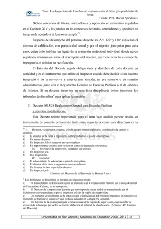 Tesis: Los Inspectores de Enseñanza: tensiones entre el deber y la posibilidad de
hacer.
Tesista: Prof. Marina Spiridonov
Universidad de San Andrés | Maestría en Educación 2008- 2012 43
Dichos concursos de títulos, antecedentes y oposición se encuentran regulados
en el Capítulo XIV y los jurados en los concursos de títulos, antecedentes y oposición se
integran de acuerdo a la función a cumplirIV
.
Respecto del desempeño del personal docente los Art. 127º y 128º explicitan el
sistema de calificación, con periodicidad anual y por el superior jerárquico para cada
caso, quien debe habilitar un legajo de la actuación profesional individual donde quede
registrada información sobre el desempeño del docente, que tiene derecho a conocerla,
impugnarla, o solicitar su rectificación.
El Estatuto del Docente regula obligaciones y derechos de cada docente en
actividad y es el instrumento que utiliza el inspector cuando debe decidir si un docente
trasgredió o no la normativa y amerita una sanción, un pre sumario o un sumario
administrativo, junto con el Reglamento General de Escuelas Públicas o el de Jardines
de Infantes. Si un docente incurriera en una falta disciplinaria deben intervenir los
tribunales de disciplinaV
para aplicar la sanción.
5. Decreto 6013/58 Reglamento General para Escuelas Públicas
y decretos modificatorios.
Este Decreto reviste importancia para el tema bajo análisis porque resulta un
instrumento de consulta permanente tanto para inspectores como para directivos en la
IV
II. Director, vicedirector, regente, jefe de equipo interdisciplinario, coordinador de centros o
distritos:
a) El director de la rama u organismo correspondiente, o quien lo reemplace.
b) Un asesor docente.
c) Un Inspector Jefe o Inspector en su reemplazo.
d) Un representante docente que reviste en la mayor jerarquía concursada.
III. Secretario de Inspección, secretario de jefatura:
a) Un Inspector jefe.
b) Dos inspectores.
IV. Inspector:
a) El subsecretario de educación o quien lo reemplace.
b) El director de la rama u organismo correspondiente.
c) Un director de otra repartición docente.
d) Un inspector jefe.
(Estatuto del Docente de la Provincia de Buenos Aires)
V
Los Tribunales de Disciplina se integran del siguiente modo:
a) El Subsecretario de Educación quien lo presidirá o el Vicepresidente Primero del Consejo General
de Educación y Cultura, en su reemplazo.
b) El Director de la repartición docente que corresponda, quien podrá ser reemplazado por el
Subdirector correspondiente o por el inspector jefe de la región de supervisión.
c) Un inspector de enseñanza de la especialidad y jurisdicción del presunto imputado, en funciones al
momento de tramitar el sumario y que no haya actuado en la etapa pre sumarial.
d) Un docente de la misma jerarquía y especialidad de la región de supervisión, cuyo nombre se
extraerá de la lista que por orden de mérito elaborara el tribunal de clasificación. (Artículo 146º Estatuto
del Docente)
 