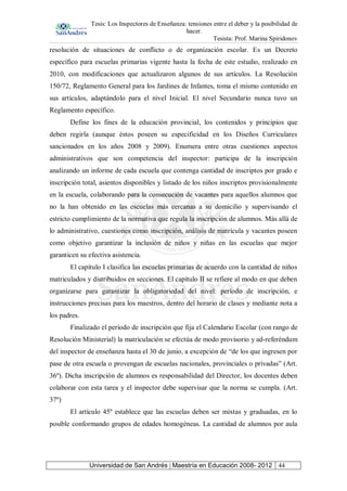 Tesis: Los Inspectores de Enseñanza: tensiones entre el deber y la posibilidad de
hacer.
Tesista: Prof. Marina Spiridonov
Universidad de San Andrés | Maestría en Educación 2008- 2012 44
resolución de situaciones de conflicto o de organización escolar. Es un Decreto
específico para escuelas primarias vigente hasta la fecha de este estudio, realizado en
2010, con modificaciones que actualizaron algunos de sus artículos. La Resolución
150/72, Reglamento General para los Jardines de Infantes, toma el mismo contenido en
sus artículos, adaptándolo para el nivel Inicial. El nivel Secundario nunca tuvo un
Reglamento específico.
Define los fines de la educación provincial, los contenidos y principios que
deben regirla (aunque éstos poseen su especificidad en los Diseños Curriculares
sancionados en los años 2008 y 2009). Enumera entre otras cuestiones aspectos
administrativos que son competencia del inspector: participa de la inscripción
analizando un informe de cada escuela que contenga cantidad de inscriptos por grado e
inscripción total, asientos disponibles y listado de los niños inscriptos provisionalmente
en la escuela, colaborando para la consecución de vacantes para aquellos alumnos que
no la han obtenido en las escuelas más cercanas a su domicilio y supervisando el
estricto cumplimiento de la normativa que regula la inscripción de alumnos. Más allá de
lo administrativo, cuestiones como inscripción, análisis de matrícula y vacantes poseen
como objetivo garantizar la inclusión de niños y niñas en las escuelas que mejor
garanticen su efectiva asistencia.
El capítulo I clasifica las escuelas primarias de acuerdo con la cantidad de niños
matriculados y distribuidos en secciones. El capítulo II se refiere al modo en que deben
organizarse para garantizar la obligatoriedad del nivel: período de inscripción, e
instrucciones precisas para los maestros, dentro del horario de clases y mediante nota a
los padres.
Finalizado el período de inscripción que fija el Calendario Escolar (con rango de
Resolución Ministerial) la matriculación se efectúa de modo provisorio y ad-referéndum
del inspector de enseñanza hasta el 30 de junio, a excepción de “de los que ingresen por
pase de otra escuela o provengan de escuelas nacionales, provinciales o privadas” (Art.
36º). Dicha inscripción de alumnos es responsabilidad del Director, los docentes deben
colaborar con esta tarea y el inspector debe supervisar que la norma se cumpla. (Art.
37º)
El artículo 45º establece que las escuelas deben ser mixtas y graduadas, en lo
posible conformando grupos de edades homogéneas. La cantidad de alumnos por aula
 