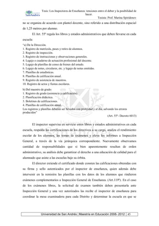 Tesis: Los Inspectores de Enseñanza: tensiones entre el deber y la posibilidad de
hacer.
Tesista: Prof. Marina Spiridonov
Universidad de San Andrés | Maestría en Educación 2008- 2012 45
no se organiza de acuerdo con plantel docente, sino referido a una distribución espacial
de 1,25 metros por alumno.
El Art. 55º regula los libros y estados administrativos que deben llevarse en cada
escuela:
“a) De la Dirección.
1. Registro de matrícula, pases y retiro de alumnos.
2. Registro de inspección.
3. Registro de instrucciones y observaciones generales.
4. Legajo o cuaderno de actuación profesional del docente.
5. Legajo de planillas de censo de bienes del estado.
6. Legajo de notas, circulares, etc. y legajo de notas emitidas.
7. Planillas de estadísticas.
8. Planillas de calificación anual.
9. Registro de asistencia de maestros.
10. Registro de actos y fiestas escolares.
b) Del maestro de grado:
1. Registro de grado (asistencia y calificación).
2. Planificación didáctica.
3. Boletines de calificaciones.
4. Planillas de calificación anual.
Los registros y planillas deberán ser llevados con prolijidad y al día, salvando los errores
producidos”
(Art. 55º- Decreto 6013)
El inspector supervisa en servicio estos libros y estados administrativos en cada
escuela, respalda las certificaciones de los directivos a su cargo, analiza el rendimiento
escolar de los alumnos, las tomas de exámenes y eleva los informes a Inspección
General, a través de la vía jerárquica correspondiente. Nuevamente observamos
cantidad de responsabilidades que si bien aparentemente resultan de orden
administrativo, su análisis debe garantizar el derecho a una educación de calidad para el
alumnado que asiste a las escuelas bajo su órbita.
El director extiende el certificado donde consten las calificaciones obtenidas con
su firma y sello autenticados por el inspector de enseñanza, quien además debe
intervenir en la remisión las planillas con los datos de los alumnos que rindieron
exámenes complementarios a Inspección General de Enseñanza. (Art.119º). En el caso
de los exámenes libres, la solicitud de examen también deben presentarla ante
Inspección General y una vez autorizados las recibe el inspector de enseñanza para
coordinar la mesa examinadora para cada Distrito y determinar la escuela en que se
 