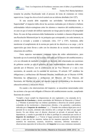 Tesis: Los Inspectores de Enseñanza: tensiones entre el deber y la posibilidad de
hacer.
Tesista: Prof. Marina Spiridonov
Universidad de San Andrés | Maestría en Educación 2008- 2012 46
tomarán las pruebas fiscalizando todo el proceso de toma de exámenes en visitas
supervisivas. Luego las eleva al nivel central con un informe detallado (Art.122º).
Si una escuela debe suspender sus actividades “ad-referéndum de la
Superioridad” el inspector debe elevar las acciones realizadas por el director si hubiera
enfermedades infecto-contagiosas entre los alumnos o maestros del establecimiento, o
en caso en que el estado del edificio represente un riesgo para la salud y/o la integridad
física. En caso de baja asistencia debe fundamentar su traslado o clausura diligenciando
una Resolución Ministerial por la vía jerárquica que corresponde y en cada instancia, su
criterio es revisado y avalado o rechazado. (Arts. 131º a 134º). Asimismo, debe
monitorear el cumplimiento de la norma por parte de los directivos a su cargo y de la
supervisión que éstos llevan a cabo con los docentes de su escuela; interviniendo en
situaciones de conflicto.
Estos aspectos nuevamente contienen tareas de orden administrativo, pero
haciendo eje en el control de las acciones realizadas por el director del establecimiento y
a la vez oficiando de mediador o instancia de decisión, más relacionada con cuestiones
de gobierno escolar ya que el gobierno de cada establecimiento educativo debe estar
ejercido por el Director, con la colaboración de un Vice Director y/ o uno a tres
secretarios, de acuerdo con la cantidad de secciones. El artículo 145º establece las
obligaciones y atribuciones del Personal Docente, modificado por el Decreto 619/90.
Determina las obligaciones y atribuciones del Director, del Vice Director, del
Secretario, del Maestro de grado, del maestro especial (refiriéndose a los docentes de
educación artística y educación física).
En cuanto a las intervenciones del inspector, se encuentran mencionadas entre
las acciones a las que está obligado el Director del establecimiento escolar, cumpliendo
funciones de control:
“Cumplir y hacer cumplir las disposiciones de este reglamento y las emanadas de la
Inspección de Enseñanza y demás autoridades del Ministerio de Educación y Cultura”
(...) “Orientar al personal bajo sus órdenes ajustándose a directivas de carácter general,
contenidas en las resoluciones y disposiciones oficiales, y las generales y particulares
indicadas por el inspector de enseñanza.”, (...) “Guardar una conducta digna para con el
personal de su escuela, estimular toda iniciativa útil y corregir las faltas en que aquél
incurra. En este último caso el director observará en privado al personal bajo su
dependencia, y cuando la gravedad de la falta lo justifique la comunicará por escrito al
inspector de enseñanza”, (...) “Llevar el legajo personal de actuación profesional de
todos y cada uno de los maestros, incluso de los maestros especiales. En él deberán
asentarse las menciones, ascensos, iniciativas, sanciones, informes mensuales y
observaciones especiales de la dirección y del inspector en su caso; resúmenes mensuales
 