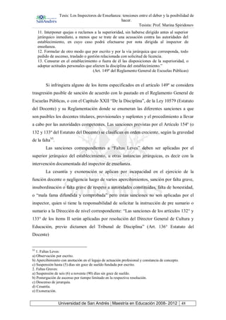 Tesis: Los Inspectores de Enseñanza: tensiones entre el deber y la posibilidad de
hacer.
Tesista: Prof. Marina Spiridonov
Universidad de San Andrés | Maestría en Educación 2008- 2012 48
11. Interponer quejas o reclamos a la superioridad, sin haberse dirigido antes al superior
jerárquico inmediato, a menos que se trate de una acusación contra las autoridades del
establecimiento, en cuyo caso podrá efectuarse por nota dirigida al inspector de
enseñanza.
12. Formular de otro modo que por escrito y por la vía jerárquica que corresponda, todo
pedido de ascenso, traslado o gestión relacionada con solicitud de licencia.
13. Censurar en el establecimiento o fuera de él las disposiciones de la superioridad, o
adoptar actitudes personales que afecten la disciplina del establecimiento.”
(Art. 149º del Reglamento General de Escuelas Públicas)
Si infringiera alguno de los ítems especificados en el artículo 149º se considera
trasgresión pasible de sanción de acuerdo con lo pautado en el Reglamento General de
Escuelas Públicas, o con el Capítulo XXII “De la Disciplina”, de la Ley 10579 (Estatuto
del Docente) y su Reglamentación donde se enumeran las diferentes sanciones a que
son pasibles los docentes titulares, provisionales y suplentes y el procedimiento a llevar
a cabo por las autoridades competentes. Las sanciones previstas por el Artículo 154º (o
132 y 133º del Estatuto del Docente) se clasifican en orden creciente, según la gravedad
de la faltaVI
.
Las sanciones correspondientes a “Faltas Leves” deben ser aplicadas por el
superior jerárquico del establecimiento, u otras instancias jerárquicas, es decir con la
intervención documentada del inspector de enseñanza.
La cesantía y exoneración se aplican por incapacidad en el ejercicio de la
función docente o negligencia luego de varios apercibimientos, sanción por falta grave,
insubordinación o falta grave de respeto a autoridades constituidas, falta de honestidad,
o “mala fama difundida y comprobada” pero estas sanciones no son aplicadas por el
inspector, quien sí tiene la responsabilidad de solicitar la instrucción de pre sumario o
sumario a la Dirección de nivel correspondiente: “Las sanciones de los artículos 132° y
133° de los ítems II serán aplicadas por resolución del Director General de Cultura y
Educación, previo dictamen del Tribunal de Disciplina” (Art. 136° Estatuto del
Docente)
VI
1. Faltas Leves:
a) Observación por escrito.
b) Apercibimiento con anotación en el legajo de actuación profesional y constancia de concepto.
c) Suspensión hasta (5) días sin goce de sueldo fundada por escrito.
2. Faltas Graves:
a) Suspensión de seis (6) a noventa (90) días sin goce de sueldo.
b) Postergación de ascenso por tiempo limitado en la respectiva resolución.
c) Descenso de jerarquía.
d) Cesantía.
e) Exoneración.
 