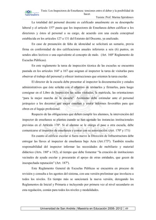 Tesis: Los Inspectores de Enseñanza: tensiones entre el deber y la posibilidad de
hacer.
Tesista: Prof. Marina Spiridonov
Universidad de San Andrés | Maestría en Educación 2008- 2012 49
La totalidad del personal docente es calificado anualmente en su desempeño
laboral y el artículo 157º pauta que los inspectores de Enseñanza deben calificar a los
directores y éstos al personal a su cargo, de acuerdo con una escala conceptual
establecida en los artículos 127 a 131 del Estatuto del Docente, ya analizado.
En caso de presunción de falta de idoneidad se solicitará un sumario, previa
firma en conformidad de dos calificaciones anuales inferiores a seis (6) puntos, en
sendos años lectivos o una equivalente al concepto de malo. (Art. 160º Reglamento de
Escuelas Públicas).
En este reglamento la tarea de inspección técnica de las escuelas se encuentra
pautada en los artículos 164º a 167 que asignan al inspector la tarea de visitarlas para
observar el trabajo del personal y ofrecer instrucciones que orienten la tarea escolar.
El director de la escuela debe presentar al inspector la documentación y estados
administrativos que éste solicite con el objetivo de revisarlos y firmarlos, para luego
consignar en el Libro de Inspección las aulas visitadas, la matrícula, las orientaciones
“para la mejor marcha de la escuela”. Asimismo debe estimular ante el personal
jerárquico a los docentes que mejor enseñan y emitir informes favorables para que
obren en el legajo profesional.
Respecto de las obligaciones que deben cumplir los alumnos, la intervención del
inspector de enseñanza se plantea cuando se han agotado las instancias institucionales
previstas en el Artículo 170º. Si al alumno se le otorga el pase a otra escuela, debe
comunicarse al inspector de enseñanza y contar con su autorización. (Art. 170º y 171)
En cuanto al edificio escolar si fuera nuevo la Dirección de Infraestructura debe
entregar las llaves al inspector de enseñanza bajo Acta (Art.173º). También resulta
responsabilidad del inspector informar las necesidades de mobiliario y material
didáctico (Arts. 180º a 182), al tiempo que debe fomentar “la creación de instituciones
vecinales de ayuda escolar y procurarán el apoyo de otras entidades, que gocen de
insospechada reputación” (Art. 187º).
Este Reglamento General de Escuelas Públicas se encuentra en proceso de
revisión y consulta a los agentes del sistema, con una versión preliminar que involucra a
todos los niveles. En tiempo más se sancionará la nueva versión, derogando los
Reglamentos de Inicial y Primaria e incluyendo por primera vez al nivel secundario en
esta regulación, común para todos los niveles y modalidades.
 