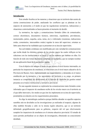 Tesis: Los Inspectores de Enseñanza: tensiones entre el deber y la posibilidad de
hacer.
Tesista: Prof. Marina Spiridonov
Universidad de San Andrés | Maestría en Educación 2008- 2012 5
Introducción
Este estudio focaliza en las maneras y situaciones que en territorio dan cuenta de
ciertas construcciones de poder, analizando los conflictos que se plantean en los
espacios de autonomía y el modo en que las regulaciones normativas, indicaciones y
situaciones contextualizadas se hacen presentes al momento de decidir.
La normativa, las reglas y comunicaciones formales (libro de comunicados,
correos electrónicos, documentos técnicos, entrevistas, expedientes, providencias,
memorandos, partes, esquelas, actas, notas, etc.) e informales (reuniones, indicaciones
orales, comentarios, intercambios orales) regulan la tarea del supervisor, orientan su
labor para observar las realidades que se presentan en su área de supervisión.
Sus actividades cotidianas son modificadas por esta variedad de comunicaciones
que recibe desde los distintos estratos de los niveles macro las cuales influyen en las
relaciones con las instituciones a su cargo y con las culturas que habitan en ellas. En
función de todo esto toman decisiones complejas en la práctica, que no siempre resultan
de una aplicación lineal de la normativa vigente.
Con el objetivo de indagar el modo en que actores el nivel técnico intermedio, en
particular los inspectores de enseñanza, se relacionan con el nivel macro educativo de la
Provincia de Buenos Aires implementando sus requerimientos y demandas en el marco
establecido por la normativa y las necesidades del territorio a su cargo, en primera
instancia se compararán las definiciones de la función de inspector de gestión estatal
presentes en el marco institucional y normativo provincial.
En una segunda instancia se explorarán las comunicaciones tanto formales como
informales que el inspector de enseñanza recibe de los niveles macro en el territorio en
el que debe intervenir y los modos en que éste las implementa en su área de supervisión,
poniéndolas en relación con los requerimientos prescriptos.
Se elige la metodología cualitativa porque habilita ahondar en aquellos aspectos
sensibles aún no develados en las investigaciones ya realizadas al respecto, algunas de
ellas también llevadas a cabo en la misma región educativa, que es un territorio
delimitado geográficamente para su gobierno, respecto del rol que efectivamente
cumplen los inspectores de enseñanza en el sistema educativo provincial. El estudio de
casos permite profundizar en un objeto de investigación, obteniendo un conocimiento
detallado.
 