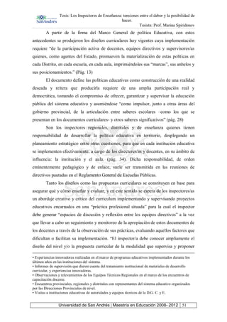 Tesis: Los Inspectores de Enseñanza: tensiones entre el deber y la posibilidad de
hacer.
Tesista: Prof. Marina Spiridonov
Universidad de San Andrés | Maestría en Educación 2008- 2012 51
A partir de la firma del Marco General de política Educativa, con estos
antecedentes se produjeron los diseños curriculares hoy vigentes cuya implementación
requiere “de la participación activa de docentes, equipos directivos y supervisores/as
quienes, como agentes del Estado, promueven la materialización de estas políticas en
cada Distrito, en cada escuela, en cada aula, imprimiéndoles sus “marcas”, sus anhelos y
sus posicionamientos.” (Pág. 13)
El documento define las políticas educativas como construcción de una realidad
deseada y reitera que producirla requiere de una amplia participación real y
democrática, tomando el compromiso de ofrecer, garantizar y supervisar la educación
pública del sistema educativo y asumiéndose “como impulsor, junto a otras áreas del
gobierno provincial, de la articulación entre saberes escolares –como los que se
presentan en los documentos curriculares- y otros saberes significativos” (pág. 28)
Son los inspectores regionales, distritales y de enseñanza quienes tienen
responsabilidad de desarrollar la política educativa en territorio, desplegando un
planeamiento estratégico entre otras cuestiones, para que en cada institución educativa
se implementen efectivamente, a cargo de los directores/as y docentes, en su ámbito de
influencia: la institución y el aula. (pág. 34). Dicha responsabilidad, de orden
eminentemente pedagógico y de enlace, suele ser transmitida en las reuniones de
directivos pautadas en el Reglamento General de Escuelas Públicas.
Tanto los diseños como las propuestas curriculares se constituyen en base para
asegurar qué y cómo enseñar y evaluar, y en este sentido se espera de los inspectores/as
un abordaje creativo y crítico del curriculum implementando y supervisando proyectos
educativos encarnados en una “práctica profesional situada” para la cual el inspector
debe generar “espacios de discusión y reflexión entre los equipos directivos” a la vez
que llevar a cabo un seguimiento y monitoreo de la apropiación de estos documentos de
los docentes a través de la observación de sus prácticas, evaluando aquellos factores que
dificultan o facilitan su implementación. “El inspector/a debe conocer ampliamente el
diseño del nivel y/o la propuesta curricular de la modalidad que supervisa y proponer
• Experiencias innovadoras realizadas en el marco de programas educativos implementados durante los
últimos años en las instituciones del sistema.
• Informes de supervisión que dieron cuenta del tratamiento institucional de materiales de desarrollo
curricular, y experiencias innovadoras.
• Observaciones y relevamientos de los Equipos Técnicos Regionales en el marco de los encuentros de
capacitación docente.
• Encuentros provinciales, regionales y distritales con representantes del sistema educativo organizados
por las Direcciones Provinciales de nivel.
• Visitas a instituciones educativas de autoridades y equipos técnicos de la D.G. C. y E.
 