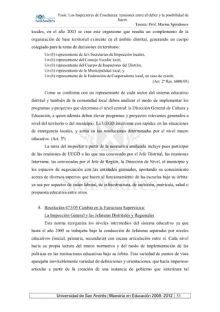 Tesis: Los Inspectores de Enseñanza: tensiones entre el deber y la posibilidad de
hacer.
Tesista: Prof. Marina Spiridonov
Universidad de San Andrés | Maestría en Educación 2008- 2012 53
locales, en el año 2003 se crea este organismo que resulta un complemento de la
organización de base territorial existente en el ámbito distrital, generando un cuerpo
colegiado para la toma de decisiones en territorio:
Un (1) representante de la/s Secretarías de Inspección locales,
Un (1) representante del Consejo Escolar local,
Un (1) representante del Cuerpo de Inspectores del Distrito,
Un (1) representante de la Municipalidad local, y
Un (1) representante de la Federación de Cooperadoras local, en caso de existir.
(Art. 2º Res. 6000/03)
Como se conforma con un representante de cada sector del sistema educativo
distrital y también de la comunidad local deben analizar el modo de implementar los
programas y proyectos que determina el nivel central: la Dirección General de Cultura y
Educación, a quien además deben elevar programas y proyectos relevantes generados a
nivel del territorio o del municipio. La UEGD interviene con rapidez en las situaciones
de emergencia locales, y actúa en las resoluciones determinadas por el nivel macro
educativo. (Art. 3º)
La tarea del inspector a partir de la normativa analizada incluye pues participar
de las reuniones de UEGD a las que sea convocado por el Jefe Distrital, las reuniones
Interrama, las convocadas por el Jefe de Región, la Dirección de Nivel, el municipio y
los espacios de negociación con las entidades gremiales, aportando su conocimiento
acerca de diversos aspectos que hacen al funcionamiento de las escuelas bajo su órbita:
ya sea por aspectos de orden laboral, de infraestructura, de inclusión, matrícula, salud o
propuesta educativa entre otros.
8. Resolución 473/05 Cambio en la Estructura Supervisiva:
La Inspección General y las Jefaturas Distritales y Regionales
Esta norma reorganiza los niveles intermedios del sistema educativo ya que
hasta el año 2005 se trabajaba bajo la conducción de Jefaturas separadas por niveles
educativos (inicial, primaria, secundaria) con escasa articulación entre sí. Cada nivel
hacía su propia lectura del marco normativo y del modo de implementación de las
políticas en las instituciones educativas bajo su órbita. Esta variedad de puntos de vista
aparejaba inevitablemente variedad de definiciones y orientaciones, que hacía imperioso
articular a partir de la creación de una instancia de gobierno que sintetizara tal
 