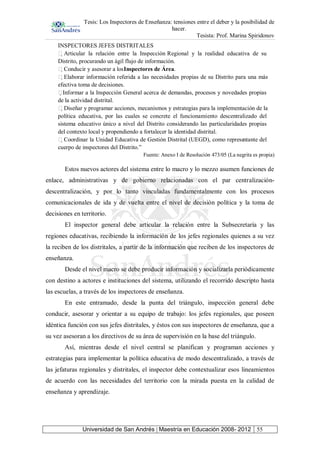 Tesis: Los Inspectores de Enseñanza: tensiones entre el deber y la posibilidad de
hacer.
Tesista: Prof. Marina Spiridonov
Universidad de San Andrés | Maestría en Educación 2008- 2012 55
INSPECTORES JEFES DISTRITALES
Articular la relación entre la Inspección Regional y la realidad educativa de su
Distrito, procurando un ágil flujo de información.
Conducir y asesorar a losInspectores de Área.
Elaborar información referida a las necesidades propias de su Distrito para una más
efectiva toma de decisiones.

Informar a la Inspección General acerca de demandas, procesos y novedades propias
de la actividad distrital.
Diseñar y programar acciones, mecanismos y estrategias para la implementación de la
política educativa, por las cuales se concrete el funcionamiento descentralizado del
sistema educativo único a nivel del Distrito considerando las particularidades propias
del contexto local y propendiendo a fortalecer la identidad distrital.
Coordinar la Unidad Educativa de Gestión Distrital (UEGD), como representante del
cuerpo de inspectores del Distrito.”
Fuente: Anexo I de Resolución 473/05 (La negrita es propia)
Estos nuevos actores del sistema entre lo macro y lo mezzo asumen funciones de
enlace, administrativas y de gobierno relacionadas con el par centralización-
descentralización, y por lo tanto vinculadas fundamentalmente con los procesos
comunicacionales de ida y de vuelta entre el nivel de decisión política y la toma de
decisiones en territorio.
El inspector general debe articular la relación entre la Subsecretaría y las
regiones educativas, recibiendo la información de los jefes regionales quienes a su vez
la reciben de los distritales, a partir de la información que reciben de los inspectores de
enseñanza.
Desde el nivel macro se debe producir información y socializarla periódicamente
con destino a actores e instituciones del sistema, utilizando el recorrido descripto hasta
las escuelas, a través de los inspectores de enseñanza.
En este entramado, desde la punta del triángulo, inspección general debe
conducir, asesorar y orientar a su equipo de trabajo: los jefes regionales, que poseen
idéntica función con sus jefes distritales, y éstos con sus inspectores de enseñanza, que a
su vez asesoran a los directivos de su área de supervisión en la base del triángulo.
Así, mientras desde el nivel central se planifican y programan acciones y
estrategias para implementar la política educativa de modo descentralizado, a través de
las jefaturas regionales y distritales, el inspector debe contextualizar esos lineamientos
de acuerdo con las necesidades del territorio con la mirada puesta en la calidad de
enseñanza y aprendizaje.
 