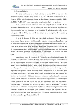 Tesis: Los Inspectores de Enseñanza: tensiones entre el deber y la posibilidad de
hacer.
Tesista: Prof. Marina Spiridonov
Universidad de San Andrés | Maestría en Educación 2008- 2012 59
11. Acuerdos Paritarios
Tal como analizamos en el título anterior en el año 2007 se aprobaron los
primeros acuerdos paritarios en el marco de la Ley 13552 para ser publicados en el
Boletín Oficial, con la participación de las Entidades gremiales signatarias: FEB-
SUTEBA-AMET-UDA por lo que resultan de aplicación efectiva en territorio.
Tales acuerdos resultan valorados como una conquista por la totalidad de los
actores de los niveles micro y mezzo del sistema, pero requieren de un aprendizaje de
implementación que estuvo ausente en la formación de quienes acceden a los cargos
jerárquicos del escalafón, más allá de que obren en la bibliografía de concursos y
pruebas de selección.
A partir de Febrero de 2007 en la provincia de Buenos Aires se firmaron
acuerdos que fueron reclamos históricos de los docentes bonaerenses. Recordemos que
el inspector de enseñanza, en tanto funcionario de carrera, es también docente. Por lo
tanto se encuentra en una doble condición: por un lado es quien resulta beneficiado por
la conquista de derechos laborales, pero por otro es quien debe, por sus funciones de
enlace y de control, garantizar el cumplimiento de cada norma. Los acuerdos son, entre
otros:
Inclusión del cargo de Instructor de Formación Profesional en el Estatuto del
Docente, con estabilidad y carrera docente; horas institucionales para los maestros de
grado, reglamentación del puesto de trabajo de Preceptor, bonificación del 100% para
los docentes de jornada completa y doble jornada (jornada de trabajo de 8hs); mejora en
el índice para los maestros de enseñanza práctica, taller en escuelas técnicas y escuelas
especiales con jornada laboral de cuatro horas; equiparación de la movilidad para
maestros integradores y maestros domiciliarios, equiparación de los maestros de
jardines rurales unitarios al Director de tercera categoría; ampliación de los cargos de
islas a Jornada extendida de seis horas; ampliación de la posibilidad de concursar para
cargos jerárquicos en los niveles en que se desempeñan para los preceptores,
bibliotecarios y encargado de medios de apoyo técnico pedagógico (EMATP);
realización de exámenes pre ocupacionales; licencia extraordinaria por enfermedades
crónicas; extensión de la licencia por adopción; licencia por fertilidad asistida;
interrupción de licencia anual (vacaciones) por enfermedad y maternidad; creación de
comités mixtos de seguridad y salud laboral.
 