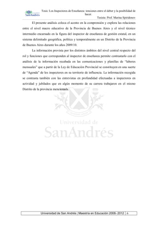 Tesis: Los Inspectores de Enseñanza: tensiones entre el deber y la posibilidad de
hacer.
Tesista: Prof. Marina Spiridonov
Universidad de San Andrés | Maestría en Educación 2008- 2012 6
El presente análisis coloca el acento en la comprensión y explora las relaciones
entre el nivel macro educativo de la Provincia de Buenos Aires y el nivel técnico
intermedio encarnado en la figura del inspector de enseñanza de gestión estatal, en un
sistema delimitado geográfica, política y temporalmente en un Distrito de la Provincia
de Buenos Aires durante los años 2009/10.
La información provista por los distintos ámbitos del nivel central respecto del
rol y funciones que corresponden al inspector de enseñanza permite contrastarlo con el
análisis de la información recabada en las comunicaciones y planillas de “labores
mensuales” que a partir de la Ley de Educación Provincial se constituyen en una suerte
de “Agenda” de los inspectores en su territorio de influencia. La información recogida
se contrasta también con las entrevistas en profundidad efectuadas a inspectores en
actividad y jubilados que en algún momento de su carrera trabajaron en el mismo
Distrito de la provincia mencionada.
 