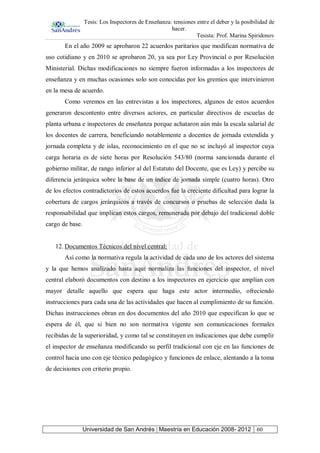 Tesis: Los Inspectores de Enseñanza: tensiones entre el deber y la posibilidad de
hacer.
Tesista: Prof. Marina Spiridonov
Universidad de San Andrés | Maestría en Educación 2008- 2012 60
En el año 2009 se aprobaron 22 acuerdos paritarios que modifican normativa de
uso cotidiano y en 2010 se aprobaron 20, ya sea por Ley Provincial o por Resolución
Ministerial. Dichas modificaciones no siempre fueron informadas a los inspectores de
enseñanza y en muchas ocasiones solo son conocidas por los gremios que intervinieron
en la mesa de acuerdo.
Como veremos en las entrevistas a los inspectores, algunos de estos acuerdos
generaron descontento entre diversos actores, en particular directivos de escuelas de
planta urbana e inspectores de enseñanza porque achataron aún más la escala salarial de
los docentes de carrera, beneficiando notablemente a docentes de jornada extendida y
jornada completa y de islas, reconocimiento en el que no se incluyó al inspector cuya
carga horaria es de siete horas por Resolución 543/80 (norma sancionada durante el
gobierno militar, de rango inferior al del Estatuto del Docente, que es Ley) y percibe su
diferencia jerárquica sobre la base de un índice de jornada simple (cuatro horas). Otro
de los efectos contradictorios de estos acuerdos fue la creciente dificultad para lograr la
cobertura de cargos jerárquicos a través de concursos o pruebas de selección dada la
responsabilidad que implican estos cargos, remunerada por debajo del tradicional doble
cargo de base.
12. Documentos Técnicos del nivel central:
Así como la normativa regula la actividad de cada uno de los actores del sistema
y la que hemos analizado hasta aquí normaliza las funciones del inspector, el nivel
central elaboró documentos con destino a los inspectores en ejercicio que amplían con
mayor detalle aquello que espera que haga este actor intermedio, ofreciendo
instrucciones para cada una de las actividades que hacen al cumplimiento de su función.
Dichas instrucciones obran en dos documentos del año 2010 que especifican lo que se
espera de él, que si bien no son normativa vigente son comunicaciones formales
recibidas de la superioridad, y como tal se constituyen en indicaciones que debe cumplir
el inspector de enseñanza modificando su perfil tradicional con eje en las funciones de
control hacia uno con eje técnico pedagógico y funciones de enlace, alentando a la toma
de decisiones con criterio propio.
 