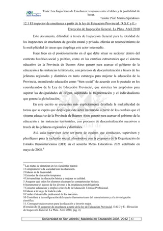Tesis: Los Inspectores de Enseñanza: tensiones entre el deber y la posibilidad de
hacer.
Tesista: Prof. Marina Spiridonov
Universidad de San Andrés | Maestría en Educación 2008- 2012 61
12.1 El inspector de enseñanza a partir de la ley de Educación Provincial. D.G.C y E.-
Dirección de Inspección General. La Plata. Abril 2010
Este documento, difundido a través de Inspección General para la totalidad de
los inspectores de enseñanza de gestión estatal y privada, efectúa un reconocimiento de
la multiplicidad de tareas que despliega este actor intermedio.
Hace foco en el posicionamiento en el que debe situar su accionar dentro del
contexto histórico-social y político, como en los cambios estructurales que el sistema
educativo de la Provincia de Buenos Aires generó para acercar el gobierno de la
educación a las instancias territoriales, con procesos de descentralización a través de las
jefaturas regionales y distritales en tanto estrategia para mejorar la educación de la
Provincia, entendiendo educación como “bien social” de acuerdo con lo pautado en los
considerandos de la Ley de Educación Provincial, que sintetiza los propósitos para
superar las desigualdades de origen, superando la fragmentación y el individualismo
que genera la globalización.
En este escrito se encuentra más explícitamente detallada la multiplicidad de
tareas que se espera que despliegue este actor intermedio a partir de los cambios que el
sistema educativo de la Provincia de Buenos Aires generó para acercar el gobierno de la
educación a las instancias territoriales, con procesos de descentralización sucesivos a
través de las jefaturas regionales y distritales.
Así, cada supervisor debe ser parte de equipos que conduzcan, supervisen y
planifiquen para la inclusión social, alineándose con la propuesta de la Organización de
Estados Iberoamericanos (OEI) en el acuerdo Metas Educativas 2021 celebrado en
mayo de 2008.X
X
Las metas se sintetizan en los siguientes puntos:
1 Comprometer a la sociedad con la educación.
2 Educar en la diversidad.
3 Extender la educación temprana.
4 Universalizar la educación básica y mejorar su calidad.
5 Asegurar que todos los alumnos alcancen las competencias básicas.
6 Incrementar el acceso de los jóvenes a la enseñanza postobligatoria
7 Conectar educación y empleo a través de la Educación Técnico Profesional.
8 Educar a lo largo de toda la vida.
9 Cuidar el desarrollo profesional de los docentes.
10 Contribuir a la configuración del espacio iberoamericano del conocimiento y a la investigación
científica.
11. Conseguir más recursos para la educación e invertir mejor.
(Extraído de El inspector de enseñanza a partir de la ley de Educación Provincial. D.G.C y E.- Dirección
de Inspección General. La Plata. Abril 2010, pág. 4)
 