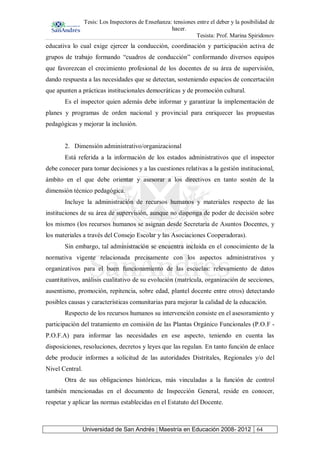 Tesis: Los Inspectores de Enseñanza: tensiones entre el deber y la posibilidad de
hacer.
Tesista: Prof. Marina Spiridonov
Universidad de San Andrés | Maestría en Educación 2008- 2012 64
educativa lo cual exige ejercer la conducción, coordinación y participación activa de
grupos de trabajo formando “cuadros de conducción” conformando diversos equipos
que favorezcan el crecimiento profesional de los docentes de su área de supervisión,
dando respuesta a las necesidades que se detectan, sosteniendo espacios de concertación
que apunten a prácticas institucionales democráticas y de promoción cultural.
Es el inspector quien además debe informar y garantizar la implementación de
planes y programas de orden nacional y provincial para enriquecer las propuestas
pedagógicas y mejorar la inclusión.
2. Dimensión administrativo/organizacional
Está referida a la información de los estados administrativos que el inspector
debe conocer para tomar decisiones y a las cuestiones relativas a la gestión institucional,
ámbito en el que debe orientar y asesorar a los directivos en tanto sostén de la
dimensión técnico pedagógica.
Incluye la administración de recursos humanos y materiales respecto de las
instituciones de su área de supervisión, aunque no disponga de poder de decisión sobre
los mismos (los recursos humanos se asignan desde Secretaría de Asuntos Docentes, y
los materiales a través del Consejo Escolar y las Asociaciones Cooperadoras).
Sin embargo, tal administración se encuentra incluida en el conocimiento de la
normativa vigente relacionada precisamente con los aspectos administrativos y
organizativos para el buen funcionamiento de las escuelas: relevamiento de datos
cuantitativos, análisis cualitativo de su evolución (matrícula, organización de secciones,
ausentismo, promoción, repitencia, sobre edad, plantel docente entre otros) detectando
posibles causas y características comunitarias para mejorar la calidad de la educación.
Respecto de los recursos humanos su intervención consiste en el asesoramiento y
participación del tratamiento en comisión de las Plantas Orgánico Funcionales (P.O.F -
P.O.F.A) para informar las necesidades en ese aspecto, teniendo en cuenta las
disposiciones, resoluciones, decretos y leyes que las regulan. En tanto función de enlace
debe producir informes a solicitud de las autoridades Distritales, Regionales y/o del
Nivel Central.
Otra de sus obligaciones históricas, más vinculadas a la función de control
también mencionadas en el documento de Inspección General, reside en conocer,
respetar y aplicar las normas establecidas en el Estatuto del Docente.
 