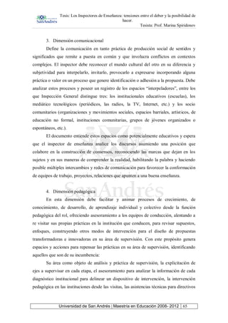 Tesis: Los Inspectores de Enseñanza: tensiones entre el deber y la posibilidad de
hacer.
Tesista: Prof. Marina Spiridonov
Universidad de San Andrés | Maestría en Educación 2008- 2012 65
3. Dimensión comunicacional
Define la comunicación en tanto práctica de producción social de sentidos y
significados que remite a puesta en común y que involucra conflictos en contextos
complejos. El inspector debe reconocer el mundo cultural del otro en su diferencia y
subjetividad para interpelarlo, invitarlo, provocarlo a expresarse incorporando alguna
práctica o valor en un proceso que genere identificación o adhesión a la propuesta. Debe
analizar estos procesos y poseer un registro de los espacios “interpeladores”, entre los
que Inspección General distingue tres: los institucionales educativos (escuelas), los
mediático tecnológicos (periódicos, las radios, la TV, Internet, etc.) y los socio
comunitarios (organizaciones y movimientos sociales, espacios barriales, artísticos, de
educación no formal, instituciones comunitarias, grupos de jóvenes organizados o
espontáneos, etc.).
El documento entiende estos espacios como potencialmente educativos y espera
que el inspector de enseñanza analice los discursos asumiendo una posición que
colabore en la construcción de consensos, reconociendo las marcas que dejan en los
sujetos y en sus maneras de comprender la realidad, habilitando la palabra y haciendo
posible múltiples intercambios y redes de comunicación para favorecer la conformación
de equipos de trabajo, proyectos, relaciones que apunten a una buena enseñanza.
4. Dimensión pedagógica
En esta dimensión debe facilitar y animar procesos de crecimiento, de
conocimiento, de desarrollo, de aprendizaje individual y colectivo desde la función
pedagógica del rol, ofreciendo asesoramiento a los equipos de conducción, alentando a
re visitar sus propias prácticas en la institución que conducen, para revisar supuestos,
enfoques, construyendo otros modos de intervención para el diseño de propuestas
transformadoras e innovadoras en su área de supervisión. Con este propósito genera
espacios y acciones para repensar las prácticas en su área de supervisión, identificando
aquellos que son de su incumbencia:
Su área como objeto de análisis y práctica de supervisión, la explicitación de
ejes a supervisar en cada etapa, el asesoramiento para analizar la información de cada
diagnóstico institucional para delinear un dispositivo de intervención, la intervención
pedagógica en las instituciones desde las visitas, las asistencias técnicas para directivos
 
