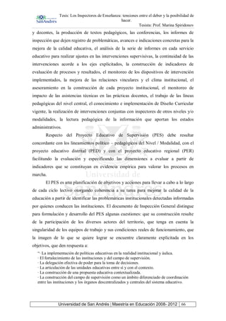 Tesis: Los Inspectores de Enseñanza: tensiones entre el deber y la posibilidad de
hacer.
Tesista: Prof. Marina Spiridonov
Universidad de San Andrés | Maestría en Educación 2008- 2012 66
y docentes, la producción de textos pedagógicos, las conferencias, los informes de
inspección que dejen registro de problemáticas, avances e indicaciones concretas para la
mejora de la calidad educativa, el análisis de la serie de informes en cada servicio
educativo para realizar ajustes en las intervenciones supervisivas, la continuidad de las
intervenciones acorde a los ejes explicitados, la construcción de indicadores de
evaluación de procesos y resultados, el monitoreo de los dispositivos de intervención
implementados, la mejora de las relaciones vinculares y el clima institucional, el
asesoramiento en la construcción de cada proyecto institucional, el monitoreo de
impacto de las asistencias técnicas en las prácticas docentes, el trabajo de las líneas
pedagógicas del nivel central, el conocimiento e implementación de Diseño Curricular
vigente, la realización de intervenciones conjuntas con inspectores de otros niveles y/o
modalidades, la lectura pedagógica de la información que aportan los estados
administrativos.
Respecto del Proyecto Educativo de Supervisión (PES) debe resultar
concordante con los lineamientos político – pedagógicos del Nivel / Modalidad, con el
proyecto educativo distrital (PED) y con el proyecto educativo regional (PER)
facilitando la evaluación y especificando las dimensiones a evaluar a partir de
indicadores que se constituyan en evidencia empírica para valorar los procesos en
marcha.
El PES es una planificación de objetivos y acciones para llevar a cabo a lo largo
de cada ciclo lectivo otorgando coherencia a su tarea para mejorar la calidad de la
educación a partir de identificar las problemáticas institucionales detectadas informadas
por quienes conducen las instituciones. El documento de Inspección General distingue
para formulación y desarrollo del PES algunas cuestiones: que su construcción resulte
de la participación de los diversos actores del territorio, que tenga en cuenta la
singularidad de los equipos de trabajo y sus condiciones reales de funcionamiento, que
la imagen de lo que se quiere lograr se encuentre claramente explicitada en los
objetivos, que den respuesta a:
“· La implementación de políticas educativas en la realidad institucional y áulica.
· El fortalecimiento de las instituciones y del campo de supervisión.
· La delegación efectiva de poder para la toma de decisiones.
· La articulación de las unidades educativas entre sí y con el contexto.
· La construcción de una propuesta educativa contextualizada.
· La construcción del campo de supervisión como un ámbito diferenciado de coordinación
entre las instituciones y los órganos descentralizados y centrales del sistema educativo.
 