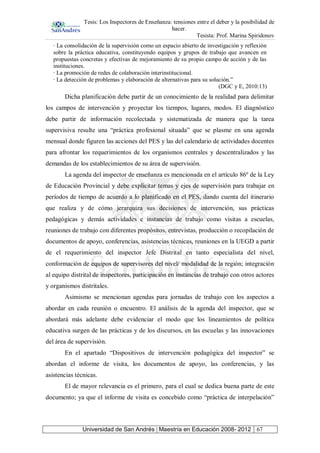 Tesis: Los Inspectores de Enseñanza: tensiones entre el deber y la posibilidad de
hacer.
Tesista: Prof. Marina Spiridonov
Universidad de San Andrés | Maestría en Educación 2008- 2012 67
· La consolidación de la supervisión como un espacio abierto de investigación y reflexión
sobre la práctica educativa, constituyendo equipos y grupos de trabajo que avancen en
propuestas concretas y efectivas de mejoramiento de su propio campo de acción y de las
instituciones.
· La promoción de redes de colaboración interinstitucional.
· La detección de problemas y elaboración de alternativas para su solución.”
(DGC y E, 2010:13)
Dicha planificación debe partir de un conocimiento de la realidad para delimitar
los campos de intervención y proyectar los tiempos, lugares, modos. El diagnóstico
debe partir de información recolectada y sistematizada de manera que la tarea
supervisiva resulte una “práctica profesional situada” que se plasme en una agenda
mensual donde figuren las acciones del PES y las del calendario de actividades docentes
para afrontar los requerimientos de los organismos centrales y descentralizados y las
demandas de los establecimientos de su área de supervisión.
La agenda del inspector de enseñanza es mencionada en el artículo 86º de la Ley
de Educación Provincial y debe explicitar temas y ejes de supervisión para trabajar en
períodos de tiempo de acuerdo a lo planificado en el PES, dando cuenta del itinerario
que realiza y de cómo jerarquiza sus decisiones de intervención, sus prácticas
pedagógicas y demás actividades e instancias de trabajo como visitas a escuelas,
reuniones de trabajo con diferentes propósitos, entrevistas, producción o recopilación de
documentos de apoyo, conferencias, asistencias técnicas, reuniones en la UEGD a partir
de el requerimiento del inspector Jefe Distrital en tanto especialista del nivel,
conformación de equipos de supervisores del nivel/ modalidad de la región; integración
al equipo distrital de inspectores, participación en instancias de trabajo con otros actores
y organismos distritales.
Asimismo se mencionan agendas para jornadas de trabajo con los aspectos a
abordar en cada reunión o encuentro. El análisis de la agenda del inspector, que se
abordará más adelante debe evidenciar el modo que los lineamientos de política
educativa surgen de las prácticas y de los discursos, en las escuelas y las innovaciones
del área de supervisión.
En el apartado “Dispositivos de intervención pedagógica del inspector” se
abordan el informe de visita, los documentos de apoyo, las conferencias, y las
asistencias técnicas.
El de mayor relevancia es el primero, para el cual se dedica buena parte de este
documento; ya que el informe de visita es concebido como “práctica de interpelación”
 