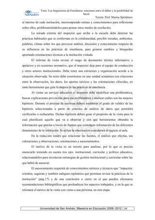 Tesis: Los Inspectores de Enseñanza: tensiones entre el deber y la posibilidad de
hacer.
Tesista: Prof. Marina Spiridonov
Universidad de San Andrés | Maestría en Educación 2008- 2012 68
al interior de cada institución, interrumpiendo rutinas y conocimientos para reflexionar
sobre ellos, problematizándolos para pensar otros modos de resolución.
La mirada externa del inspector que arriba a la escuela debe detectar las
prácticas habituales que se conforman en la cotidianeidad, percibir miradas, ambientes,
palabras, climas sobre los que provocar análisis, discusión y conocimiento respecto de
su influencia en las prácticas de enseñanza, para generar cambios y búsquedas
aportando orientaciones técnicas a la institución visitada.
El informe de visita reviste el rango de documento técnico informativo y
apelativo y en ocasiones normativo, que el inspector deja para el equipo de conducción
y otros actores institucionales. Debe tener una estructura y organización acorde a la
situación observada. Su texto debe constituirse en una unidad semántica con relaciones
entre la observación, los datos, los aportes teóricos y las orientaciones ofrecidas, en
tanto herramienta que guíe la mejora de las prácticas de enseñanza.
Al visitar un servicio educativo el inspector debe identificar una problemática,
buscar explicaciones provisorias para esa problemática y analizar cuáles son las mejores
hipótesis. Durante el proceso de escritura deberá establecer el grado de validez de las
hipótesis seleccionadas a partir de criterios de análisis de datos que permitirá
verificarlas o rechazarlas. Dichas hipótesis deben guiar el propósito de la visita para la
cual planificará aquello que va a observar y con qué herramientas obtendrá la
información que precisa a través de fuentes que contengan información de las diferentes
dimensiones de la institución. Si utiliza la observación considerará el ingreso al aula.
En la redacción tendrá que relacionar las fuentes, el análisis que efectúa, sus
valoraciones y observaciones, orientaciones y asesoramientos.
El motivo de la visita es un recorte para analizar, por lo que es preciso
enunciarlo teniendo en cuenta tres ejes: institucional, curricular y político educativo,
relacionándolos para involucrar estrategias de gestión institucional y curricular sobre las
que habrá de asesorar.
El asesoramiento requerirá de conocimientos teóricos y técnicos que “impacten,
orienten, sugieran y también indiquen replanteos que permitan revisar la prácticas de la
institución” (pág.17) y de una conclusión o cierre en el que pueden efectuarse
recomendaciones bibliográficas que profundicen los aspectos trabajados, y en la que se
retomará el motivo de la visita con vistas a una próxima, en otra etapa.
 
