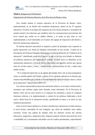 Tesis: Los Inspectores de Enseñanza: tensiones entre el deber y la posibilidad de
hacer.
Tesista: Prof. Marina Spiridonov
Universidad de San Andrés | Maestría en Educación 2008- 2012 7
Título I: Indagaciones Preliminares
Organización del Sistema Educativo de la Provincia de Buenos Aires
Este estudio analiza el sistema educativo de la Provincia de Buenos Aires,
particularmente en un distrito del conurbano bonaerense, dentro de las 25 regiones
educativas. Focaliza en la figura del inspector de nivel inicial, primario y secundario de
gestión estatal y las relaciones que establece entre las comunicaciones provenientes del
nivel central que recibe en su ámbito laboral, y el modo en que estas se van
implementando a nivel intermedio en el marco del equipo de inspectores del distrito y
hacia las instituciones educativas.
El sistema educativo provincial se organiza a partir de jerarquías cuyo esquema se
puede representar con forma de triángulo estructurado en tres niveles. A partir de la
descripción del Sistema Educativo Bonaerense se toma la definición de “Gobierno de la
educación”, identificado como nivel macro, ya que es en este nivel donde se elaboran
las políticas educativas que organizan el sistema. El nivel micro se identifica en las
instituciones educativas y el nivel técnico intermedio son aquellos actores que operan
entre los niveles macro y micro, estableciendo comunicaciones de ida y vuelta entre
ambos niveles.
“Si el inspector/supervisor es un agente del Estado, bien vale la pena preguntarse
cómo se redefine dentro del Estado y dentro de los sistemas educativos la función que
estamos describiendo (que consiste en la intermediación entre los niveles macro y micro
de la educación)” Aguerrondo (2009:107)
Los actores mencionados poseen una autonomía relativa, en un marco institucional y
normativo que contiene reglas tanto formales como informales. En la Provincia de
Buenos Aires uno de estos actores es el inspector de enseñanza a quien le competen
funciones relativas a la implementación y control de las políticas elaboradas a nivel
macro, desde fuera de la institución escolar, equilibrando lo macro y lo micro en una
mediación permanente.
Entre el nivel macro (político) y el micro (instituciones educativas) se halla entonces
el nivel técnico intermedio de este triángulo, que oficia de mediador entre ambos
extremos. Existe una cadena de mandos entre los distintos niveles del sistema
(directores, inspectores, inspectores jefe, inspector general, director provincial de nivel
o modalidad, etc.) escasamente articulados con los cuadros permanentes, especialmente
 