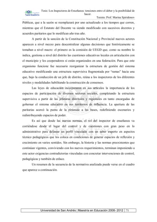 Tesis: Los Inspectores de Enseñanza: tensiones entre el deber y la posibilidad de
hacer.
Tesista: Prof. Marina Spiridonov
Universidad de San Andrés | Maestría en Educación 2008- 2012 71
Públicas, que a la sazón se reemplazará por uno actualizado a los tiempos que corren,
mientras que el Estatuto del Docente va siendo modificado con sucesivos decretos y
acuerdos paritarios que lo modifican año tras año.
A partir de la sanción de la Constitución Nacional y Provincial nuevos actores
aparecen a nivel mezzo para descentralizar algunas decisiones que históricamente se
tomaban a nivel macro: el primero es la comisión de UEGD que, como su nombre lo
indica, gestiona a nivel del distrito las cuestiones educativas locales en articulación con
el municipio y los cooperadores si están organizados en una federación. Para que este
organismo funcione fue necesario reorganizar la estructura de gestión del sistema
educativo modificando una estructura supervisiva fragmentada por “ramas” hacia una
que, bajo la conducción de un jefe de distrito, reúna a los inspectores de los diferentes
niveles y modalidades habilitando la construcción de consensos.
Las leyes de educación incorporaron en sus artículos la importancia de los
espacios de participación de diversos sectores sociales, completando la estructura
supervisiva a partir de las jefaturas distritales y regionales en tanto encargadas de
gobernar el sistema educativo en sus territorios de influencia. La apertura de las
paritarias acercó la punta de la pirámide a las bases, redefiniendo escenarios y
redistribuyendo espacios de poder.
Es así que desde las nuevas normas, el rol del inspector de enseñanza va
corriéndose desde el lugar del control y de cuestiones con gran peso en lo
administrativo para delinear un perfil vinculado con un saber experto en aspectos
técnico pedagógicos que los coloca en condiciones de generar espacios de reflexión y
crecimiento en varios sentidos. Sin embargo, la historia y las normas preexistentes que
continúan vigentes, conviviendo con los nuevos requerimientos, terminan imponiendo a
este actor exigencias contradictorias vinculadas con concretar intervenciones de control,
pedagógicas y también de enlace.
Un resumen de la secuencia de la normativa analizada puede verse en el cuadro
que aparece a continuación.
 