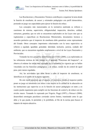 Tesis: Los Inspectores de Enseñanza: tensiones entre el deber y la posibilidad de
hacer.
Tesista: Prof. Marina Spiridonov
Universidad de San Andrés | Maestría en Educación 2008- 2012 74
Las Resoluciones y Documentos Técnicos contribuyen a organizar la tarea desde
la función de enseñante, de asesor y orientador pedagógico con perfil democrático,
poniendo en juego sus capacidades para ejercer la función de enlace.
Los conceptos más mencionados en la normativa analizada se refieren a
cuestiones de sistema, supervisión, obligatoriedad, inspección, derechos, calidad,
estructura, garantías; que no solo se encuentran explicitados en las Leyes sino que se
reglamentan y especifican en Resoluciones Ministeriales, documentos técnicos y
acuerdos paritarios que el inspector de enseñanza debe garantizar como representante
del Estado. Otros conceptos importantes relacionados con la tarea supervisiva se
refieren a equidad, igualdad, gratuidad, identidad, inclusión, justicia, cuidado del
ambiente, que se encuentran regulados ampliamente a nivel de las Leyes Nacionales y
Provinciales.
Tomando las tres categorías identificadas por Gvirtz (2008), y ya explicitadas en
las referencias teóricas de este trabajo en el apartado “Funciones del Inspector”, se
observa al ordenar las tareas más reguladas en la normativa en vigencia que se hallan
vinculadas con las funciones pedagógicas y de enlace, siendo las de control de igual
peso, pero menos reguladas.
Así, las actividades que debe llevar a cabo el inspector de enseñanza, se
identifican en el cuadro de la página siguiente.
De este modo pareciera que el espacio, el intersticio, donde el inspector podría
poner en juego su autonomía con miras a una mejora en la calidad de la educación en
las instituciones que supervisa es en la función de asesor pedagógico en tanto y en
cuanto pueda organizarse para cumplir con las funciones de control y de enlace con los
niveles macro. Tomando lo expresado por Frigerio, Poggi (1997) y Petrucci (2004),
desarrollará estrategias peculiares corriendo ciertos límites, transitando entre lo que
debe y lo que puede, lo permitido y lo prohibido, al filo de la norma para buscar el
impacto de mejora educativa.
 