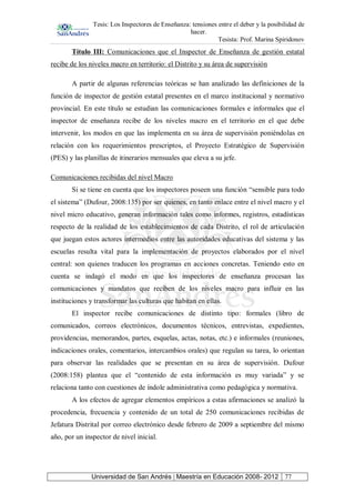 Tesis: Los Inspectores de Enseñanza: tensiones entre el deber y la posibilidad de
hacer.
Tesista: Prof. Marina Spiridonov
Universidad de San Andrés | Maestría en Educación 2008- 2012 77
Título III: Comunicaciones que el Inspector de Enseñanza de gestión estatal
recibe de los niveles macro en territorio: el Distrito y su área de supervisión
A partir de algunas referencias teóricas se han analizado las definiciones de la
función de inspector de gestión estatal presentes en el marco institucional y normativo
provincial. En este título se estudian las comunicaciones formales e informales que el
inspector de enseñanza recibe de los niveles macro en el territorio en el que debe
intervenir, los modos en que las implementa en su área de supervisión poniéndolas en
relación con los requerimientos prescriptos, el Proyecto Estratégico de Supervisión
(PES) y las planillas de itinerarios mensuales que eleva a su jefe.
Comunicaciones recibidas del nivel Macro
Si se tiene en cuenta que los inspectores poseen una función “sensible para todo
el sistema” (Dufour, 2008:135) por ser quienes, en tanto enlace entre el nivel macro y el
nivel micro educativo, generan información tales como informes, registros, estadísticas
respecto de la realidad de los establecimientos de cada Distrito, el rol de articulación
que juegan estos actores intermedios entre las autoridades educativas del sistema y las
escuelas resulta vital para la implementación de proyectos elaborados por el nivel
central: son quienes traducen los programas en acciones concretas. Teniendo esto en
cuenta se indagó el modo en que los inspectores de enseñanza procesan las
comunicaciones y mandatos que reciben de los niveles macro para influir en las
instituciones y transformar las culturas que habitan en ellas.
El inspector recibe comunicaciones de distinto tipo: formales (libro de
comunicados, correos electrónicos, documentos técnicos, entrevistas, expedientes,
providencias, memorandos, partes, esquelas, actas, notas, etc.) e informales (reuniones,
indicaciones orales, comentarios, intercambios orales) que regulan su tarea, lo orientan
para observar las realidades que se presentan en su área de supervisión. Dufour
(2008:158) plantea que el “contenido de esta información es muy variada” y se
relaciona tanto con cuestiones de índole administrativa como pedagógica y normativa.
A los efectos de agregar elementos empíricos a estas afirmaciones se analizó la
procedencia, frecuencia y contenido de un total de 250 comunicaciones recibidas de
Jefatura Distrital por correo electrónico desde febrero de 2009 a septiembre del mismo
año, por un inspector de nivel inicial.
 