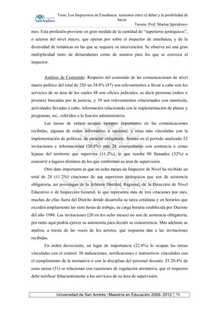Tesis: Los Inspectores de Enseñanza: tensiones entre el deber y la posibilidad de
hacer.
Tesista: Prof. Marina Spiridonov
Universidad de San Andrés | Maestría en Educación 2008- 2012 79
mes. Esta profusión proviene en gran medida de la cantidad de “superiores jerárquicos”,
o actores del nivel macro, que operan por sobre el inspector de enseñanza, y de la
diversidad de temáticas en las que se requiere su intervención. Se observa así una gran
multiplicidad tanto de demandantes como de asuntos para los que se convoca al
inspector.
Análisis de Contenido: Respecto del contenido de las comunicaciones de nivel
macro político del total de 250 un 34.8% (87) son relevamientos a llevar a cabo con los
servicios de su área de los cuales 48 son oficios judiciales, es decir personas (niños o
jóvenes) buscadas por la justicia, y 39 son relevamientos relacionados con matrícula,
actividades llevadas a cabo, información relacionada con la implementación de planes y
programas, etc., referidos a la función administrativa.
Las tareas de enlace ocupan tiempos importantes en las comunicaciones
recibidas, algunas de orden informativo u opcional, y otras más vinculadas con la
implementación de políticas, de carácter obligatorio. Suman en el período analizado 52
invitaciones e informaciones (20.8%) más 28 convocatorias con asistencia a zonas
lejanas del territorio que supervisa (11.2%), lo que resulta 80 llamados (32%) a
concurrir a lugares distintos de los que conforman su área de supervisión.
Otro dato importante es que en ocho meses un Inspector de Nivel ha recibido un
total de 28 (11.2%) citaciones de sus superiores jerárquicos que son de asistencia
obligatoria, así provengan de la Jefatura Distrital, Regional, de la Dirección de Nivel
Educativo o de Inspección General, lo que representa más de tres citaciones por mes,
muchas de ellas fuera del Distrito donde desarrolla su tarea cotidiana y en horarios que
exceden ampliamente las siete horas de trabajo, su carga horaria establecida por Decreto
del año 1980. Las invitaciones (20 en los ocho meses) no son de asistencia obligatoria,
por tanto aquí podría ejercer su autonomía para decidir su concurrencia. Más adelante se
analiza, a través de las voces de los actores, qué respuesta dan a las invitaciones
recibidas.
En orden decreciente, un lugar de importancia (22.4%) lo ocupan las tareas
vinculadas con el control: 56 indicaciones, notificaciones e instructivos vinculados con
el cumplimiento de la normativa o con la disciplina del personal docente. El 20.4% de
estas tareas (51) se relacionan con cuestiones de regulación normativa, que el inspector
debe notificar fehacientemente a los servicios de su área de supervisión.
 