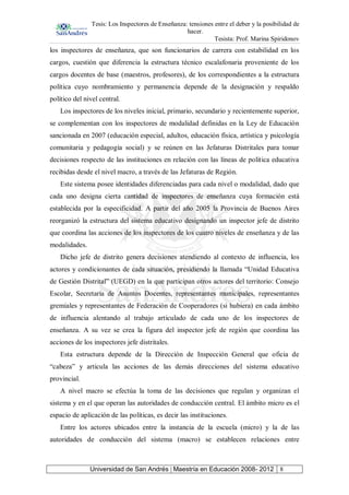 Tesis: Los Inspectores de Enseñanza: tensiones entre el deber y la posibilidad de
hacer.
Tesista: Prof. Marina Spiridonov
Universidad de San Andrés | Maestría en Educación 2008- 2012 8
los inspectores de enseñanza, que son funcionarios de carrera con estabilidad en los
cargos, cuestión que diferencia la estructura técnico escalafonaria proveniente de los
cargos docentes de base (maestros, profesores), de los correspondientes a la estructura
política cuyo nombramiento y permanencia depende de la designación y respaldo
político del nivel central.
Los inspectores de los niveles inicial, primario, secundario y recientemente superior,
se complementan con los inspectores de modalidad definidas en la Ley de Educación
sancionada en 2007 (educación especial, adultos, educación física, artística y psicología
comunitaria y pedagogía social) y se reúnen en las Jefaturas Distritales para tomar
decisiones respecto de las instituciones en relación con las líneas de política educativa
recibidas desde el nivel macro, a través de las Jefaturas de Región.
Este sistema posee identidades diferenciadas para cada nivel o modalidad, dado que
cada uno designa cierta cantidad de inspectores de enseñanza cuya formación está
establecida por la especificidad. A partir del año 2005 la Provincia de Buenos Aires
reorganizó la estructura del sistema educativo designando un inspector jefe de distrito
que coordina las acciones de los inspectores de los cuatro niveles de enseñanza y de las
modalidades.
Dicho jefe de distrito genera decisiones atendiendo al contexto de influencia, los
actores y condicionantes de cada situación, presidiendo la llamada “Unidad Educativa
de Gestión Distrital” (UEGD) en la que participan otros actores del territorio: Consejo
Escolar, Secretaría de Asuntos Docentes, representantes municipales, representantes
gremiales y representantes de Federación de Cooperadores (si hubiera) en cada ámbito
de influencia alentando al trabajo articulado de cada uno de los inspectores de
enseñanza. A su vez se crea la figura del inspector jefe de región que coordina las
acciones de los inspectores jefe distritales.
Esta estructura depende de la Dirección de Inspección General que oficia de
“cabeza” y articula las acciones de las demás direcciones del sistema educativo
provincial.
A nivel macro se efectúa la toma de las decisiones que regulan y organizan el
sistema y en el que operan las autoridades de conducción central. El ámbito micro es el
espacio de aplicación de las políticas, es decir las instituciones.
Entre los actores ubicados entre la instancia de la escuela (micro) y la de las
autoridades de conducción del sistema (macro) se establecen relaciones entre
 