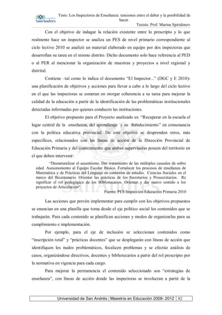 Tesis: Los Inspectores de Enseñanza: tensiones entre el deber y la posibilidad de
hacer.
Tesista: Prof. Marina Spiridonov
Universidad de San Andrés | Maestría en Educación 2008- 2012 82
Con el objetivo de indagar la relación existente entre lo prescripto y lo que
realmente hace un inspector se analiza un PES de nivel primario correspondiente al
ciclo lectivo 2010 se analizó un material elaborado en equipo por dos inspectoras que
desarrollan su tarea en el mismo distrito. Dicho documento solo hace referencia al PED
o al PER al mencionar la organización de muestras y proyectos a nivel regional y
distrital.
Contiene –tal como lo indica el documento “El Inspector...” (DGC y E 2010)-
una planificación de objetivos y acciones para llevar a cabo a lo largo del ciclo lectivo
en el que las inspectoras se esmeran en otorgar coherencia a su tarea para mejorar la
calidad de la educación a partir de la identificación de las problemáticas institucionales
detectadas informadas por quienes conducen las instituciones.
El objetivo propuesto para el Proyecto analizado es: “Recuperar en la escuela el
lugar central de la enseñanza, del aprendizaje y su fortalecimiento” en consonancia
con la política educativa provincial. De este objetivo se desprenden otros, más
específicos, relacionados con las líneas de acción de la Dirección Provincial de
Educación Primaria y del conocimiento que ambas supervisoras poseen del territorio en
el que deben intervenir:
“Desnaturalizar el ausentismo. Dar tratamiento de las múltiples causales de sobre
edad. Asesoramiento al Equipo Escolar Básico. Fortalecer los procesos de enseñanza de
Matemática y de Prácticas del Lenguaje en contextos de estudio. Ciencias Sociales en el
marco del Bicentenario. Orientar las prácticas de los Secretarios y Prosecretarios. Re
significar el rol pedagógico de los Bibliotecarios. Orientar y dar nuevo sentido a los
proyectos de Articulación“
Fuente: PES Inspección Educación Primaria 2010
Las acciones que prevén implementar para cumplir con los objetivos propuestos
se enuncian en una planilla que toma desde el eje político social los contenidos que se
trabajarán. Para cada contenido se planifican acciones y modos de organizarlas para su
cumplimiento e implementación.
Por ejemplo, para el eje de inclusión se seleccionan contenidos como
“inscripción total” y “prácticas docentes” que se desplegarán con líneas de acción que
identifiquen los nudos problemáticos, focalicen problemas y se efectúe análisis de
casos, organizándose directivos, docentes y bibliotecarios a partir del rol prescripto por
la normativa en vigencia para cada cargo.
Para mejorar la permanencia el contenido seleccionado son “estrategias de
enseñanza”, con líneas de acción donde las inspectoras se involucran a partir de la
 
