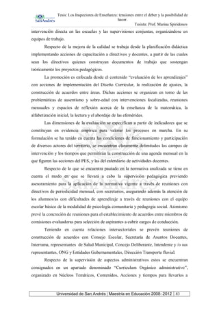 Tesis: Los Inspectores de Enseñanza: tensiones entre el deber y la posibilidad de
hacer.
Tesista: Prof. Marina Spiridonov
Universidad de San Andrés | Maestría en Educación 2008- 2012 83
intervención directa en las escuelas y las supervisiones conjuntas, organizándose en
equipos de trabajo.
Respecto de la mejora de la calidad se trabaja desde la planificación didáctica
implementando acciones de capacitación a directivos y docentes, a partir de las cuales
sean los directivos quienes construyan documentos de trabajo que sostengan
teóricamente los proyectos pedagógicos.
La promoción es enfocada desde el contenido “evaluación de los aprendizajes”
con acciones de implementación del Diseño Curricular, la realización de ajustes, la
construcción de acuerdos entre áreas. Dichas acciones se organizan en torno de las
problemáticas de ausentismo y sobre-edad con intervenciones focalizadas, reuniones
mensuales y espacios de reflexión acerca de la enseñanza de la matemática, la
alfabetización inicial, la lectura y el abordaje de las efemérides.
Las dimensiones de la evaluación se especifican a partir de indicadores que se
constituyan en evidencia empírica para valorar los procesos en marcha. En su
formulación se ha tenido en cuenta las condiciones de funcionamiento y participación
de diversos actores del territorio, se encuentran claramente delimitados los campos de
intervención y los tiempos que permitirán la construcción de una agenda mensual en la
que figuren las acciones del PES, y las del calendario de actividades docentes.
Respecto de lo que se encuentra pautado en la normativa analizada se tiene en
cuenta el modo en que se llevará a cabo la supervisión pedagógica previendo
asesoramiento para la aplicación de la normativa vigente a través de reuniones con
directivos de periodicidad mensual, con secretarios, asegurando además la atención de
los alumnos/as con dificultades de aprendizaje a través de reuniones con el equipo
escolar básico de la modalidad de psicología comunitaria y pedagogía social. Asimismo
prevé la concreción de reuniones para el establecimiento de acuerdos entre miembros de
comisiones evaluadoras para selección de aspirantes a cubrir cargos de conducción.
Teniendo en cuenta relaciones intersectoriales se prevén reuniones de
construcción de acuerdos con Consejo Escolar, Secretaría de Asuntos Docentes,
Interrama, representantes de Salud Municipal, Concejo Deliberante, Intendente y /o sus
representantes, ONG y Entidades Gubernamentales, Dirección Transporte fluvial.
Respecto de la supervisión de aspectos administrativos estos se encuentran
consignados en un apartado denominado “Currículum Orgánico administrativo”,
organizado en Núcleos Temáticos, Contenidos, Acciones y tiempos para llevarlos a
 