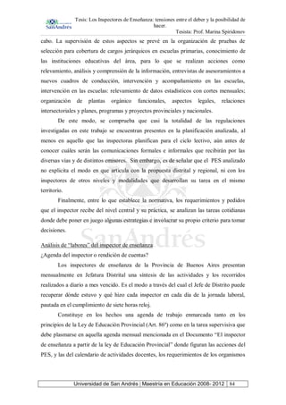 Tesis: Los Inspectores de Enseñanza: tensiones entre el deber y la posibilidad de
hacer.
Tesista: Prof. Marina Spiridonov
Universidad de San Andrés | Maestría en Educación 2008- 2012 84
cabo. La supervisión de estos aspectos se prevé en la organización de pruebas de
selección para cobertura de cargos jerárquicos en escuelas primarias, conocimiento de
las instituciones educativas del área, para lo que se realizan acciones como
relevamiento, análisis y comprensión de la información, entrevistas de asesoramientos a
nuevos cuadros de conducción, intervención y acompañamiento en las escuelas,
intervención en las escuelas: relevamiento de datos estadísticos con cortes mensuales;
organización de plantas orgánico funcionales, aspectos legales, relaciones
intersectoriales y planes, programas y proyectos provinciales y nacionales.
De este modo, se comprueba que casi la totalidad de las regulaciones
investigadas en este trabajo se encuentran presentes en la planificación analizada, al
menos en aquello que las inspectoras planifican para el ciclo lectivo, aún antes de
conocer cuáles serán las comunicaciones formales e informales que recibirán por las
diversas vías y de distintos emisores. Sin embargo, es de señalar que el PES analizado
no explicita el modo en que articula con la propuesta distrital y regional, ni con los
inspectores de otros niveles y modalidades que desarrollan su tarea en el mismo
territorio.
Finalmente, entre lo que establece la normativa, los requerimientos y pedidos
que el inspector recibe del nivel central y su práctica, se analizan las tareas cotidianas
donde debe poner en juego algunas estrategias e involucrar su propio criterio para tomar
decisiones.
Análisis de “labores” del inspector de enseñanza
¿Agenda del inspector o rendición de cuentas?
Los inspectores de enseñanza de la Provincia de Buenos Aires presentan
mensualmente en Jefatura Distrital una síntesis de las actividades y los recorridos
realizados a diario a mes vencido. Es el modo a través del cual el Jefe de Distrito puede
recuperar dónde estuvo y qué hizo cada inspector en cada día de la jornada laboral,
pautada en el cumplimiento de siete horas reloj.
Constituye en los hechos una agenda de trabajo enmarcada tanto en los
principios de la Ley de Educación Provincial (Art. 86º) como en la tarea supervisiva que
debe plasmarse en aquella agenda mensual mencionada en el Documento “El inspector
de enseñanza a partir de la ley de Educación Provincial” donde figuran las acciones del
PES, y las del calendario de actividades docentes, los requerimientos de los organismos
 