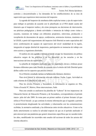 Tesis: Los Inspectores de Enseñanza: tensiones entre el deber y la posibilidad de
hacer.
Tesista: Prof. Marina Spiridonov
Universidad de San Andrés | Maestría en Educación 2008- 2012 85
centrales y descentralizados y las demandas de los establecimientos de su área de
supervisión que requirieron intervenciones del inspector.
La agenda del inspector de enseñanza debe explicitar temas y ejes de supervisión
para trabajar en períodos de acuerdo con lo planificado en el PES dando cuenta del
itinerario que el inspector realiza y de cómo jerarquiza sus decisiones de intervención,
sus prácticas pedagógicas y demás actividades e instancias de trabajo como visitas a
escuelas, reuniones de trabajo con diferentes propósitos, entrevistas, producción o
recopilación de documentos de apoyo, conferencias, asistencias técnicas, reuniones en
la UEGD, a partir del requerimiento del inspector Jefe Distrital en tanto especialista del
nivel, conformación de equipos de supervisores del nivel/ modalidad de la región,
integración al equipo distrital de inspectores, participación en instancias de trabajo con
otros actores y organismos distritales.
El análisis de esta agenda evidencia el modo en que los lineamientos de política
educativa surgen de las prácticas y de los discursos, en las escuelas y en las
innovaciones del área de supervisión.
La planilla de itinerarios realizados que los inspectores elevan a Jefatura posee
formatos diferentes para cada Distrito de acuerdo con el criterio del Jefe Distrital quien
define cuáles son los aspectos que precisa conocer.
En el Distrito estudiado incluso se hallaron dos formatos distintos:
Para nivel Inicial la información relevada informa: Fecha, Lugar, Actividad en
cada columna de la planilla de cada mes.
Para los niveles Primario y Secundario, la información se organiza en: Día,
Visita a Escuela Nº, Motivo, Otras intervenciones, Sede.
Para este estudio se analizaron las planillas de “Labores” de tres inspectoras: de
Educación Inicial, de Educación Primaria y de Secundaria, correspondientes al período
marzo- julio del año 2009. Se toma para un primer análisis el primer formato (el que
utiliza el Nivel Inicial) ya que contiene la misma información que el segundo y permite
ir posteriormente desglosando las actividades y relacionarlas con las comunicaciones
recibidas, la normativa analizada y las diferencias entre niveles educativos. Como se ha
dicho anteriormente se realiza la salvedad respecto de que en el período analizado el
país atravesó por una pandemia que generó situaciones específicas que no suceden todos
los años, modificando los recorridos más usuales del accionar de todos los actores del
sistema educativo.
 