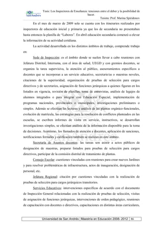 Tesis: Los Inspectores de Enseñanza: tensiones entre el deber y la posibilidad de
hacer.
Tesista: Prof. Marina Spiridonov
Universidad de San Andrés | Maestría en Educación 2008- 2012 86
En el mes de marzo de 2009 solo se cuenta con los itinerarios realizados por
inspectores de educación inicial y primaria ya que los de secundaria no presentaban
hasta entonces la planilla de “Labores”. En abril educación secundaria comenzó a elevar
la información de su actividad cotidiana.
La actividad desarrollada en los distintos ámbitos de trabajo, comprende trabajo
en:
Sede de Inspección: es el ámbito donde se suelen llevar a cabo reuniones con
Jefatura Distrital, Interrama, con el área de salud, UEGD y con gremios docentes, se
organiza la tarea supervisiva, la atención al público, asesoramientos específicos a
docentes que se incorporan a un servicio educativo, secretario/as o maestras noveles,
citaciones de la superioridad, organización de pruebas de selección para cargos
directivos y de secretarios, asignación de funciones jerárquicas a quienes figuran en los
listados en vigencia, revisión de planillas, toma de entrevistas, análisis de legajos de
alumnos integrados o para integrar con Educación Especial, implementación de
programas nacionales, provinciales o municipales, investigaciones preliminares o
simples. Además se efectúan las lecturas y análisis de las plantas orgánico-funcionales,
evolución de matrícula, las estrategias para la resolución de conflictos planteados en las
escuelas, se escriben informes de visita en servicio, instructivos, se desarrollan
investigaciones simples, se efectúan análisis de la información disponible para la toma
de decisiones. Asimismo, los llamados de atención a docentes, aplicación de sanciones,
notificaciones formales y calificación también se realizan en este ámbito.
Secretaría de Asuntos docentes: las tareas son asistir a actos públicos de
designación de maestras, preparar listados para pruebas de selección para cargos
directivos, participar de la comisión distrital de tratamiento de plantas.
Consejo Escolar: cuestiones vinculadas con reuniones para crear nuevos Jardines
y para resolver problemáticas de infraestructura, actos de inauguración, designación de
personal, etc.
Jefatura Regional: citación por cuestiones vinculadas con la realización de
pruebas de selección para cargos jerárquicos transitorios.
Servicios Educativos: intervenciones específicas de acuerdo con el documento
de Inspección General relacionadas con la realización de pruebas de selección, visitas
de asignación de funciones jerárquicas, intervenciones de orden pedagógico, reuniones
de capacitación con docentes o directivos, capacitaciones en distintas áreas curriculares,
 