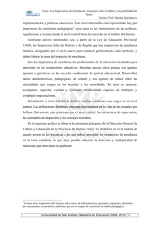 Tesis: Los Inspectores de Enseñanza: tensiones entre el deber y la posibilidad de
hacer.
Tesista: Prof. Marina Spiridonov
Universidad de San Andrés | Maestría en Educación 2008- 2012 9
implementación y políticas educativas. Este nivel intermedio está representado hoy por
inspectores de cuestiones pedagógicasI
cuya tarea es ser transmisores de las políticas,
regulaciones y normas desde el nivel central hasta las escuelas en el ámbito del distrito.
Asimismo actores intermedios son, a partir de la Ley de Educación Provincial
13688, los Inspectores Jefes de Distrito y de Región que son inspectores de enseñanza
titulares, designados por el nivel macro para conducir políticamente cada territorio, y
deben liderar la tarea del inspector de enseñanza.
Son los inspectores de enseñanza los profesionales de la educación facultados para
intervenir en las instituciones educativas. Resultan actores clave porque son quienes
apuntan a garantizar en las escuelas condiciones de justicia educacional. Desarrollan
tareas administrativas, pedagógicas, de control y son agentes de enlace entre las
necesidades que surgen en las escuelas y las autoridades. Su tarea es asesorar,
acompañar, capacitar, evaluar y controlar, estableciendo espacios de múltiples y
complejas negociaciones.
Actualmente a nivel distrital se definen muchas cuestiones con origen en el nivel
central. Las definiciones distritales impactan directamente en la vida de las escuelas por
hallarse físicamente más próximas que el nivel central: las estructuras de supervisión,
las secretarías de inspección y los consejos escolares.
En el siguiente gráfico se observa la estructura jerárquica de la Dirección General de
Cultura y Educación de la Provincia de Buenos Aires. Se identifica en él la cadena de
mando propia de las instancias a las que deben responder los inspectores de enseñanza
en la tarea cotidiana, lo que hace posible observar la dirección y multiplicidad de
relaciones que atraviesan su quehacer:
I
Existen otros inspectores del sistema, tales como: de infraestructura, generales, regionales, distritales,
pre sumariantes, sumariantes, auditores; que no se ocupan de cuestiones de índole pedagógica.
 