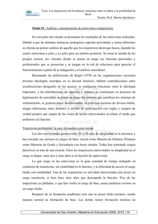Tesis: Los Inspectores de Enseñanza: tensiones entre el deber y la posibilidad de
hacer.
Tesista: Prof. Marina Spiridonov
Universidad de San Andrés | Maestría en Educación 2008- 2012 90
Título IV. Análisis e interpretación de entrevistas a Inspectores
En esta parte del estudio se presentan los resultados de las entrevistas realizadas.
Debido a que las distintas instancias jerárquicas suponen actividades y tareas diferentes
se efectúa un primer análisis de aquello que los inspectores dicen que hacen, dejando las
cuatro entrevistas a jefes y ex jefes para un análisis posterior. Se toma la mirada de los
propios actores, los vínculos donde se ponen en juego sus historias personales y
profesionales que se proyectan y se juegan en la red de relaciones para apreciar el
funcionamiento a partir de la indagación y el análisis sistemático.
Retomando las definiciones de Karpf (1978) en las organizaciones coexisten
diversas ideologías inscriptas en su devenir histórico, habitan contradicciones entre
socializaciones desiguales de los actores, se configuran relaciones entre la ideología
imperante, y las distribuciones de espacios y tiempos se constituyen en procesos de
legitimación de autoridad, se ponen en juego los criterios que justifican los sistemas de
remuneración, se generan mitos institucionales, se priorizan recursos de diversa índole,
surgen diferencias entre modelos y niveles de participación con reglas y campos de
verdad propios que surgen de las voces de las/los entrevistados al relatar el modo que
arribaron a la función.
Trayectoria profesional: la auto formación como norma
Las diez entrevistadas poseen entre 20 y 30 años de antigüedad en la docencia y
han iniciado sus carreras en cargos de base: inicial como Maestra de Infantes, Primaria
como Maestras de Grado y Secundaria con horas cátedra. Todas han transitado cargos
directivos en más de una escuela. Entre los inspectores entrevistados la antigüedad en el
cargo es dispar: entre dos y siete años en la función de supervisión.
Lo que surge en las entrevistas es la gran cantidad de tiempo trabajado en
condición de transitorias, sin estabilidad en la función, y la dificultad de acceso al cargo
titular con estabilidad. Una de las inspectoras en actividad entrevistadas aún posee un
cargo transitorio, si bien hace siete años que desempeña la función. Tres de las
inspectoras ya jubiladas, o que han vuelto al cargo de base, nunca pudieron revistar en
un cargo titular.
Respecto de su formación académica solo una no posee título terciario, siendo
maestra normal su formación de base. Las demás tienen formación terciaria no
 