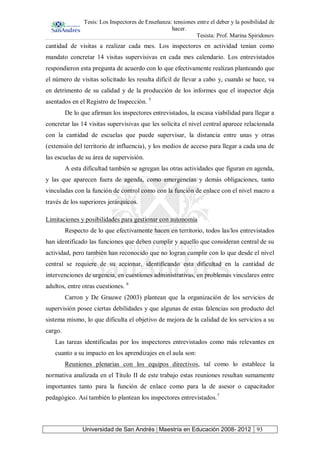 Tesis: Los Inspectores de Enseñanza: tensiones entre el deber y la posibilidad de
hacer.
Tesista: Prof. Marina Spiridonov
Universidad de San Andrés | Maestría en Educación 2008- 2012 93
cantidad de visitas a realizar cada mes. Los inspectores en actividad tenían como
mandato concretar 14 visitas supervisivas en cada mes calendario. Los entrevistados
respondieron esta pregunta de acuerdo con lo que efectivamente realizan planteando que
el número de visitas solicitado les resulta difícil de llevar a cabo y, cuando se hace, va
en detrimento de su calidad y de la producción de los informes que el inspector deja
asentados en el Registro de Inspección. 5
De lo que afirman los inspectores entrevistados, la escasa viabilidad para llegar a
concretar las 14 visitas supervisivas que les solicita el nivel central aparece relacionada
con la cantidad de escuelas que puede supervisar, la distancia entre unas y otras
(extensión del territorio de influencia), y los medios de acceso para llegar a cada una de
las escuelas de su área de supervisión.
A esta dificultad también se agregan las otras actividades que figuran en agenda,
y las que aparecen fuera de agenda, como emergencias y demás obligaciones, tanto
vinculadas con la función de control como con la función de enlace con el nivel macro a
través de los superiores jerárquicos.
Limitaciones y posibilidades para gestionar con autonomía
Respecto de lo que efectivamente hacen en territorio, todos las/los entrevistados
han identificado las funciones que deben cumplir y aquello que consideran central de su
actividad, pero también han reconocido que no logran cumplir con lo que desde el nivel
central se requiere de su accionar, identificando esta dificultad en la cantidad de
intervenciones de urgencia, en cuestiones administrativas, en problemas vinculares entre
adultos, entre otras cuestiones. 6
Carron y De Grauwe (2003) plantean que la organización de los servicios de
supervisión posee ciertas debilidades y que algunas de estas falencias son producto del
sistema mismo, lo que dificulta el objetivo de mejora de la calidad de los servicios a su
cargo.
Las tareas identificadas por los inspectores entrevistados como más relevantes en
cuanto a su impacto en los aprendizajes en el aula son:
Reuniones plenarias con los equipos directivos, tal como lo establece la
normativa analizada en el Título II de este trabajo estas reuniones resultan sumamente
importantes tanto para la función de enlace como para la de asesor o capacitador
pedagógico. Así también lo plantean los inspectores entrevistados.7
 