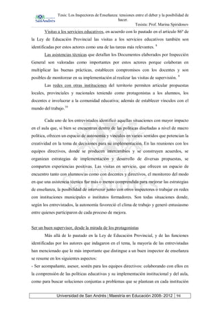 Tesis: Los Inspectores de Enseñanza: tensiones entre el deber y la posibilidad de
hacer.
Tesista: Prof. Marina Spiridonov
Universidad de San Andrés | Maestría en Educación 2008- 2012 94
Visitas a los servicios educativos, en acuerdo con lo pautado en el artículo 86º de
la Ley de Educación Provincial las visitas a los servicios educativos también son
identificadas por estos actores como una de las tareas más relevantes. 8
Las asistencias técnicas que detallan los Documentos elaborados por Inspección
General son valoradas como importantes por estos actores porque colaboran en
multiplicar las buenas prácticas, establecen compromisos con los docentes y son
posibles de monitorear en su implementación al realizar las visitas de supervisión. 9
Las redes con otras instituciones del territorio permiten articular propuestas
locales, provinciales y nacionales teniendo como protagonistas a los alumnos, los
docentes e involucrar a la comunidad educativa; además de establecer vínculos con el
mundo del trabajo.10
Cada uno de los entrevistados identificó aquellas situaciones con mayor impacto
en el aula que, si bien se encuentran dentro de las políticas diseñadas a nivel de macro
política, ofrecen un espacio de autonomía y vínculos en varios sentidos que potencian la
creatividad en la toma de decisiones para su implementación. En las reuniones con los
equipos directivos, donde se producen intercambios y se construyen acuerdos, se
organizan estrategias de implementación y desarrollo de diversas propuestas, se
comparten experiencias positivas. Las visitas en servicio, que ofrecen un espacio de
encuentro tanto con alumnos/as como con docentes y directivos, el monitoreo del modo
en que una asistencia técnica fue más o menos comprendida para mejorar las estrategias
de enseñanza, la posibilidad de intervenir junto con otros inspectores o trabajar en redes
con instituciones municipales o institutos formadores. Son todas situaciones donde,
según los entrevistados, la autonomía favoreció el clima de trabajo y generó entusiasmo
entre quienes participaron de cada proceso de mejora.
Ser un buen supervisor, desde la mirada de los protagonistas
Más allá de lo pautado en la Ley de Educación Provincial, y de las funciones
identificadas por los autores que indagaron en el tema, la mayoría de las entrevistadas
han mencionado que lo más importante que distingue a un buen inspector de enseñanza
se resume en los siguientes aspectos:
- Ser acompañante, asesor, sostén para los equipos directivos: colaborando con ellos en
la comprensión de las políticas educativas y su implementación institucional y del aula,
como para buscar soluciones conjuntas a problemas que se plantean en cada institución
 