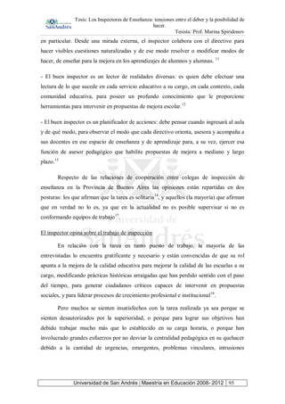 Tesis: Los Inspectores de Enseñanza: tensiones entre el deber y la posibilidad de
hacer.
Tesista: Prof. Marina Spiridonov
Universidad de San Andrés | Maestría en Educación 2008- 2012 95
en particular. Desde una mirada externa, el inspector colabora con el directivo para
hacer visibles cuestiones naturalizadas y de ese modo resolver o modificar modos de
hacer, de enseñar para la mejora en los aprendizajes de alumnos y alumnas. 11
- El buen inspector es un lector de realidades diversas: es quien debe efectuar una
lectura de lo que sucede en cada servicio educativo a su cargo, en cada contexto, cada
comunidad educativa, para poseer un profundo conocimiento que le proporcione
herramientas para intervenir en propuestas de mejora escolar.12
- El buen inspector es un planificador de acciones: debe pensar cuando ingresará al aula
y de qué modo, para observar el modo que cada directivo orienta, asesora y acompaña a
sus docentes en ese espacio de enseñanza y de aprendizaje para, a su vez, ejercer esa
función de asesor pedagógico que habilite propuestas de mejora a mediano y largo
plazo.13
Respecto de las relaciones de cooperación entre colegas de inspección de
enseñanza en la Provincia de Buenos Aires las opiniones están repartidas en dos
posturas: los que afirman que la tarea es solitaria14
, y aquellos (la mayoría) que afirman
que en verdad no lo es, ya que en la actualidad no es posible supervisar si no es
conformando equipos de trabajo15
.
El inspector opina sobre el trabajo de inspección
En relación con la tarea en tanto puesto de trabajo, la mayoría de las
entrevistadas lo encuentra gratificante y necesario y están convencidas de que su rol
apunta a la mejora de la calidad educativa para mejorar la calidad de las escuelas a su
cargo, modificando prácticas históricas arraigadas que han perdido sentido con el paso
del tiempo, para generar ciudadanos críticos capaces de intervenir en propuestas
sociales, y para liderar procesos de crecimiento profesional e institucional16
.
Pero muchos se sienten insatisfechos con la tarea realizada ya sea porque se
sienten desautorizados por la superioridad, o porque para lograr sus objetivos han
debido trabajar mucho más que lo establecido en su carga horaria, o porque han
involucrado grandes esfuerzos por no desviar la centralidad pedagógica en su quehacer
debido a la cantidad de urgencias, emergentes, problemas vinculares, intrusiones
 
