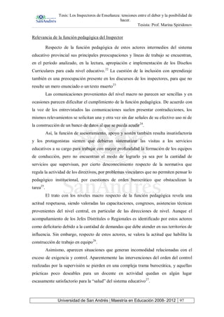 Tesis: Los Inspectores de Enseñanza: tensiones entre el deber y la posibilidad de
hacer.
Tesista: Prof. Marina Spiridonov
Universidad de San Andrés | Maestría en Educación 2008- 2012 97
Relevancia de la función pedagógica del Inspector
Respecto de la función pedagógica de estos actores intermedios del sistema
educativo provincial sus principales preocupaciones y líneas de trabajo se encuentran,
en el período analizado, en la lectura, apropiación e implementación de los Diseños
Curriculares para cada nivel educativo.22
La cuestión de la inclusión con aprendizaje
también es una preocupación presente en los discursos de los inspectores, para que no
resulte un mero enunciado o un texto muerto23
Las comunicaciones provenientes del nivel macro no parecen ser sencillas y en
ocasiones parecen dificultar el cumplimiento de la función pedagógica. De acuerdo con
la voz de los entrevistados las comunicaciones suelen presentar contradicciones, los
mismos relevamientos se solicitan una y otra vez sin dar señales de su efectivo uso ni de
la construcción de un banco de datos al que se pueda acudir24
.
Así, la función de asesoramiento, apoyo y sostén también resulta insatisfactoria
y los protagonistas sienten que debieran sistematizar las visitas a los servicios
educativos a su cargo para trabajar con mayor profundidad la formación de los equipos
de conducción, pero no encuentran el modo de lograrlo ya sea por la cantidad de
servicios que supervisan, por cierto desconocimiento respecto de la normativa que
regula la actividad de los directivos, por problemas vinculares que no permiten pensar lo
pedagógico institucional, por cuestiones de orden burocrático que obstaculizan la
tarea25
.
El trato con los niveles macro respecto de la función pedagógica revela una
actitud respetuosa, siendo valoradas las capacitaciones, congresos, asistencias técnicas
provenientes del nivel central, en particular de las direcciones de nivel. Aunque el
acompañamiento de los Jefes Distritales o Regionales es identificado por estos actores
como deficitario debido a la cantidad de demandas que debe atender en sus territorios de
influencia. Sin embargo, respecto de estos actores, se valora la actitud que habilita la
construcción de trabajo en equipo26
.
Asimismo, aparecen situaciones que generan incomodidad relacionadas con el
exceso de exigencia y control. Aparentemente las intervenciones del orden del control
realizadas por la supervisión se pierden en una compleja trama burocrática, y aquellas
prácticas poco deseables para un docente en actividad quedan en algún lugar
escasamente satisfactorio para la “salud” del sistema educativo27
.
 