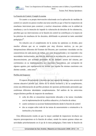 Tesis: Los Inspectores de Enseñanza: tensiones entre el deber y la posibilidad de
hacer.
Tesista: Prof. Marina Spiridonov
Universidad de San Andrés | Maestría en Educación 2008- 2012 98
La Función de Control. Cumplir la norma
En cuanto a su propia intervención relacionada con la aplicación de medidas de
control y/o sanción no parece resultar una tarea sencilla ya que si bien los inspectores de
enseñanza intervienen para construir y resolver situaciones reñidas con la calidad de
enseñanza y con la intención de impedir la vulneración de derechos de los alumnos/as,
perciben que sus intervenciones en la función de control no contribuyen a la mejora de
las prácticas de enseñanza de los docentes, debilitando su potestad en tanto autoridad
pedagógica28
.
En relación con el cumplimiento de la norma las opiniones se dividen, pero
muchos afirman que no se cumplen por muy diversos motivos, ya sea por
interpretaciones diferentes del Estatuto del Docente, por cuestiones vinculadas con las
características de cada puesto de trabajo, por estar desactualizadas y no responder a las
necesidades institucionales, por falta de precisión en su redacción, por conveniencia o
desconocimiento, por actitudes personales de los distintos actores del sistema, por
corrimientos en su implementación, por cuestiones burocráticas, por corrupción de
algunos agentes, por superposición de normas que regulan las mismas cuestiones con
distinto sentido... entre otras29
.
Perfiles del Inspector
El espacio de autonomía y decisión que son capaces de manejar estos actores del
sistema educativo permite que, dentro de la misma normativa y de su cumplimiento,
exista una diferenciación de perfiles producto de opciones profesionales personales que
conforman diferentes identidades complementarias. Del análisis de las entrevistas
surgen distintos perfiles de inspector de enseñanza:
ocho de ellos se encuentran mayormente abocados a las tareas vinculadas
con la implementación de la política educativa y la función de enlace.
cuatro sostienen su accionar fundamentalmente desde la función de control
dos se ocupan sobre todo de las tareas de asesoramiento u orientación a la
institución y los docentes
Esta diferenciación resulta en que la mayor cantidad de inspectores involucra sus
mayores preocupaciones en la función de enlace, siendo los menos quienes sitúan sus
actividades prioritariamente en el eje de la tarea pedagógica. Entre tanto la función de
 